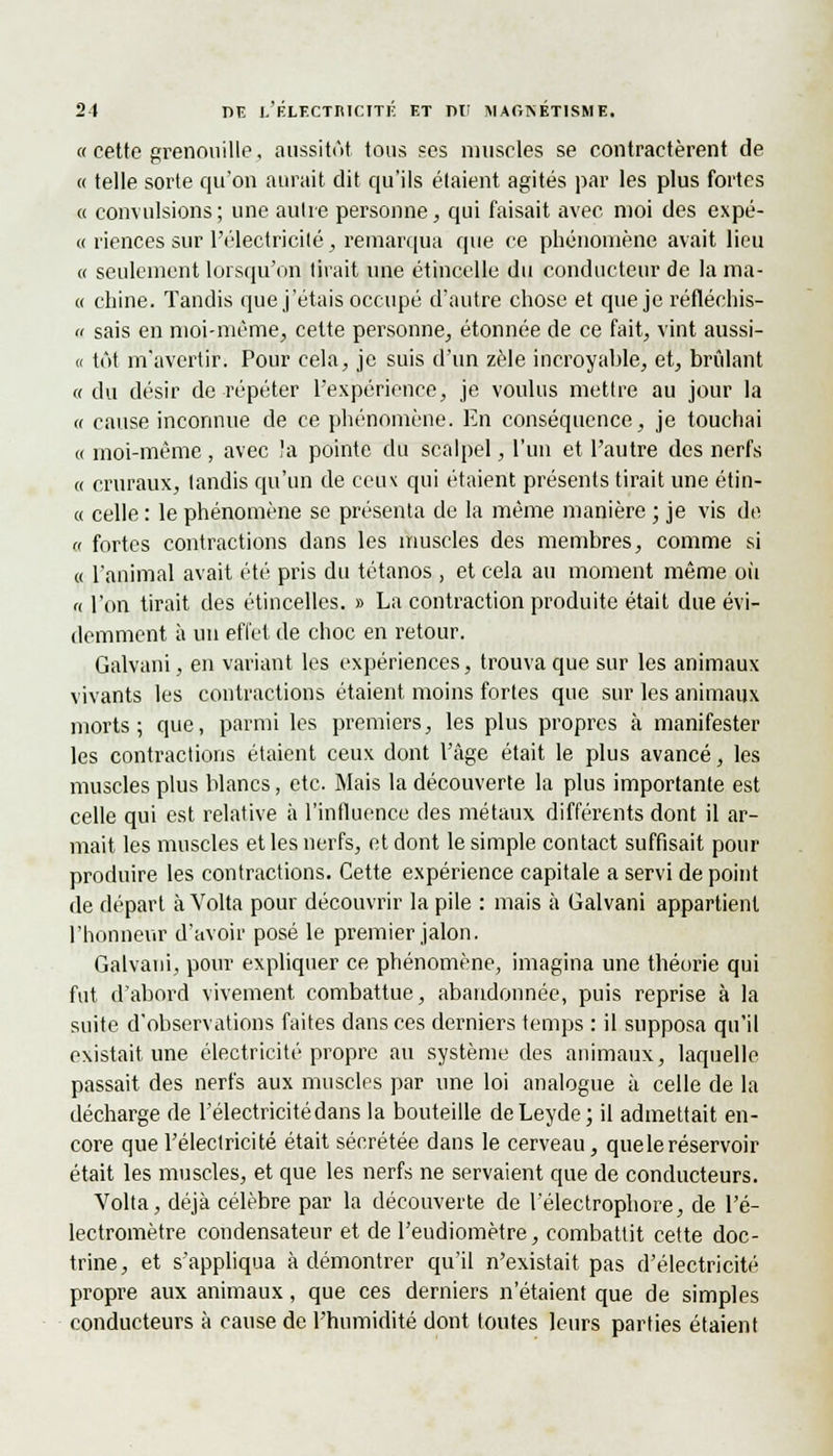 « cette grenouille, aussitôt tous ses muselés se contractèrent de « telle sorte qu'on aurait dit qu'ils étaient agités par les plus fortes « convulsions; une autre personne, qui faisait avec, moi des expé- « riences sur l'électricité, remarqua que ce phénomène avait lieu « seulement lorsqu'on tirait une étincelle du conducteur de la ma- te chine. Tandis que j'étais occupé d'autre chose et que je réfléchis- « sais en moi-même, cette personne, étonnée de ce fait, vint aussi- ci tôt m'avertit1; Pour cela, je suis d'un zèle incroyable, et, brûlant «du désir de répéter l'expérience, je voulus mettre au jour la « cause inconnue de ce phénomène. En conséquence, je touchai « moi-même , avec !a pointe du scalpel, l'un et l'autre des nerfs « cruraux, tandis qu'un de ceux qui étaient présents tirait une étin- « celle : le phénomène se présenta de la même manière ; je vis de a fortes contractions dans les muscles des membres, comme si « l'animal avait été pris du tétanos , et cela au moment même où n l'on tirait des étincelles. » La contraction produite était due évi- demment à un effet de choc en retour. Galvani, en variant les expériences, trouva que sur les animaux vivants les contractions étaient moins fortes que sur les animaux morts; que, parmi les premiers, les plus propres à manifester les contractions étaient ceux dont l'âge était le plus avancé, les muscles plus blancs, etc. Mais la découverte la plus importante est celle qui est relative à l'influence des métaux différents dont il ar- mait les muscles et les nerfs, et dont le simple contact suffisait pour produire les contractions. Cette expérience capitale a servi de point de départ à Volta pour découvrir la pile : mais à Galvani appartient l'honneur d'avoir posé le premier jalon. Galvani, pour expliquer ce phénomène, imagina une théorie qui fut d'abord vivement combattue, abandonnée, puis reprise à la suite d'observations faites dans ces derniers temps : il supposa qu'il existait une électricité propre au système des animaux, laquelle passait des nerfs aux muscles par une loi analogue à celle de la décharge de l'électricité dans la bouteille deLeyde; il admettait en- core que l'électricité était sécrétée dans le cerveau, que le réservoir était les muscles, et que les nerfs ne servaient que de conducteurs. Volta, déjà célèbre par la découverte de l'électrophore, de l'é- lectromètre condensateur et de l'eudiomètre, combattit cette doc- trine, et s'appliqua à démontrer qu'il n'existait pas d'électricité propre aux animaux, que ces derniers n'étaient que de simples conducteurs à cause de l'humidité dont toutes leurs parties étaient