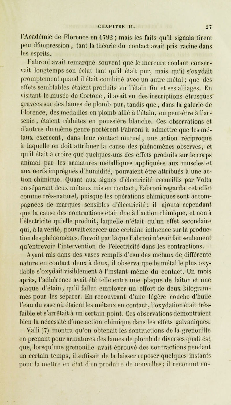 l'Académie de Florence en 179-2 ; mais les faits qu'il signala firent peu d'impression, tant la théorie du contact avait pris racine dans les esprits. Fabroni avait remarqué souvent que le mercure coulant conser- vait longtemps son éclat tant qu'il était pur, mais qu'il s'oxydait promptement quand il était combiné avec un autre métal; que des effets semblables étaient produits sur l'étain fin et ses alliages. En visitant le musée de Cortone, il avait vu des inscriptions étrusques gravées sur des lames de plomb pur, tandis que, dans la galerie de Florence, des médailles en plomb allié à l'étain, ou peut-être à l'ar- senic , étaient réduites en poussière blanche. Ces observations et d'autres du même genre portèrent. Fabroni à admettre que les mé- taux exercent, dans leur contact mutuel, une action réciproque à laquelle on doit attribuer la cause des phénomènes observés, et qu'il était à croire que quelques-uns des effets produits sur le corps animal par les armatures métalliques appliquées aux muscles et aux nerfs imprégnés d'humidité, pouvaient être attribués à une ac- tion chimique. Quant aux signes d'électricité recueillis par Volta en séparant deux métaux mis en contact, Fabroni regarda cet effet comme très-naturel, puisque les opérations chimiques sont accom- pagnées de marques sensibles d'électricité; il ajouta cependant que la cause des contractions était due à l'action chimique, et non à l'électricité qu'elle produit, laquelle n'était qu'un effet secondaire qui, à la vérité, pouvait exercer une certaine influence sur la produc- tion des phénomènes. On voit par là que Fabroni n'avait fait seulement qu'entrevoir l'intervention de l'électricité dans les contractions. Ayant mis dans des vases remplis d'eau des métaux de différente nature en contact deux à deux, il observa que le métal le plus oxy- dable s'oxydait visiblement à l'instant même du contact. Un mois après, l'adhérence avait été telle entre une plaque de laiton et une plaque d'étain, qu'il fallut employer un effort de deux kilogram- mes pour les séparer. En recouvrant d'une légère couche d'huile l'eau du vase où étaient les métaux en contact, l'oxydation était très- faible et s'arrêtait à un certain point. Ces observations démontraient bien la nécessité d'une action chimique dans les effets galvaniques. Valli (7) montra qu'on obtenait les contractions de la grenouille en prenant pour armatures des lames de plomb de diverses qualités; que, lorsqu'une grenouille avait éprouvé des contractions pendant un certain temps, il suffisait de la laisser reposer quelques instants pour la mettre en état d'en produire de nouvelles; il reconnut m-