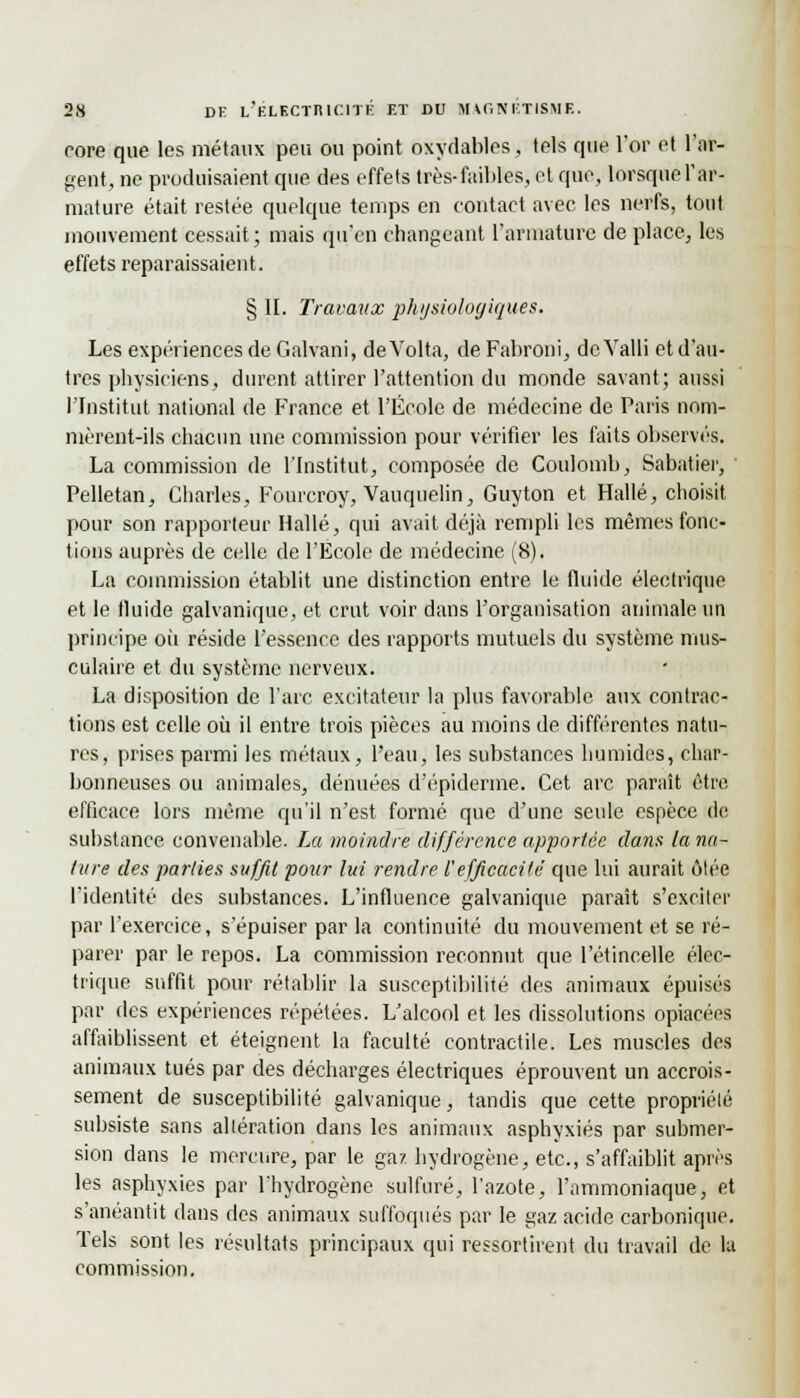 core que les métaux peu ou point oxydables, tels que l'or et l'ar- gent, ne produisaient que des effets très-faibles, et que, lorsque l'ar- mature était restée quelque temps en contact avec les nerfs, tout mouvement cessait; mais qu'en changeant l'armature de place, les effets reparaissaient. § II. Travaux physiologiques. Les expériences de Galvani, deVolta, de Fabroni, dc.Yalli et d'au- tres physiciens, durent attirer l'attention du monde savant; aussi l'Institut national de France et l'École de médecine de Paris nom- mèrent-ils chacun une commission pour vérifier les faits observés. La commission de l'Institut, composée de Coulomb, Sabatier, ■ Pelletan, Charles, Fourcroy, Vauquelin, Guyton et Halle, choisit pour son rapporteur Halle, qui avait déjà rempli les mêmes fonc- tions auprès de celle de l'École de médecine (8). La commission établit une distinction entre le fluide électrique et le tluide galvanique, et crut voir dans l'organisation animale un principe où réside l'essence des rapports mutuels du système mus- culaire et du système nerveux. La disposition de l'arc excitateur la plus favorable aux contrac- tions est celle où il entre trois pièces au moins de différentes natu- res, prises parmi les métaux, l'eau, les substances humides, char- bonneuses ou animales, dénuées d'épidémie. Cet arc paraît être efficace lors même qu'il n'est formé que d'une seule espèce de substance convenable. La moindre différence apportée dans la na- ture des parties suffit pour lui rendre l'efficacité que lui aurait ôlée l'identité des substances. L'influence galvanique paraît s'exciter par l'exercice, s'épuiser par la continuité du mouvement et se ré- parer par le repos. La commission reconnut que l'étincelle élec- trique suffit pour rétablir la susceptibilité des animaux épuisés par des expériences répétées. L'alcool et les dissolutions opiacées affaiblissent et éteignent la faculté contractile. Les muscles des animaux tués par des décharges électriques éprouvent un accrois- sement de susceptibilité galvanique, tandis que cette propriété subsiste sans altération dans les animaux asphyxiés par submer- sion dans le mercure, par le gaz hydrogène, etc., s'affaiblit après les asphyxies par l'hydrogène sulfuré, l'azote, l'ammoniaque, et s'anéantit dans des animaux suffoqués par le gaz acide carbonique. Tels sont les résultats principaux qui assortirent du travail de la commission.