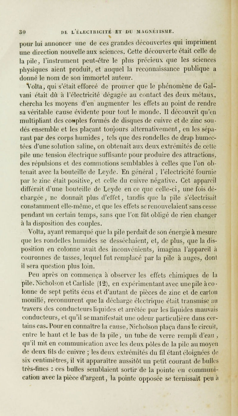 pour lui annoncer une de ces grandes découvertes qui impriment une direction nouvelle aux sciences. Cette découverte était celle de la pile, l'instrument peut-être le plus précieux que les sciences physiques aient produit, et auquel la reconnaissance publique a donné le nom de son immortel auteur. Volta, qui s'était efforcé de prouver que le phénomène de Gal- vani était dû à l'électricité dégagée au contact des deux métaux, chercha les moyens d'en augmenter les effets au point de rendre sa véritable cause évidente pour tout le monde. Il découvrit qu'en multipliant des couples formés de disques de cuivre et de zinc sou- dés ensemble et les plaçant toujours alternativement, en les sépa- rant par des corps humides, tels que des rondelles de drap humec- tées d'une solution saline, on obtenait aux deux extrémités de celle pile une tension électrique suffisante pour produire des attractions, des répulsions et des commotions semblables à celles que l'on ob- tenait avec la bouteille de Leyde. En général, l'électricité fournie par le zinc était positive, et celle du cuivre négative. Cet appareil différait d'une bouteille de Leyde en ce que celle-ci, une fois dé- chargée, ne donnait plus d'effet, tandis que la pile s'électrisait constamment elle-même, et que les effets se renouvelaient sans cesse pendant un certain temps, sans que l'on fût obligé de rien changer à la disposition des couples. Yolta, ayant remarqué que la pile perdait de son énergie à mesure que les rondelles humides se desséchaient, et, de plus, que la dis- position en colonne avait des inconvénients, imagina l'appareil à couronnes de tasses, lequel fut remplacé par la pile à auges, dont il sera question plus loin. Peu après on commença à observer les effets chimiques de la pile.IN'icholson etCarlisIe (12), en expérimentant avec une pile à co- lonne de sept petits écus et d'autant de pièces de zinc et de carton mouillé, reconnurent que la décharge électrique était transmise au travers des conducteurs liquides et arrêtée par les liquides mauvais conducteurs, et qu'il se manifestait une odeur particulière dans cer- tains cas. Pour en connaître la cause, Nicholson plaça dans le circuit, entre le haut et le bas de la pile, un tube de verre rempli d'eau , qu'il mit en communication avec les deux pôles de la pile au moyen de deux fils de cuivre ; les deux extrémités du fil étant éloignées de six centimètres, il vit apparaître aussitôt un petit courant de bulles très-fines : ces bulles semblaient sortir de la pointe en communi- cation avec la pièce d'argent, la pointe opposée se ternissait peu à