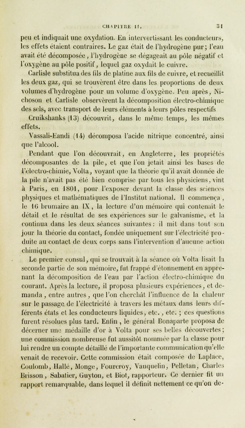 peu et indiquait une oxydation. En intervertissant les conducteurs, les effets étaient contraires. Le gaz était de l'hydrogène pur; l'eau avait été décomposée , l'hydrogène se dégageait au pôle négatif et l'oxygène au pôle positif, lequel gaz oxydait le cuivre. Carlisle substitua des fils de platine aux fils de cuivre, et recueillit les deux gaz, qui se trouvèrent être dans les proportions de deux volumes d'hydrogène pour un volume d'oxygène. Peu après, Ni- choson et Carlisle observèrent la décomposition électro-chimique des sels, avec transport de leurs éléments à leurs pôles respectifs Cruikshanks (13) découvrit, dans le même temps, les mêmes effets. Vassali-Eandi (14) décomposa l'acide nitrique concentré, ainsi que l'alcool. Pendant que l'on découvrait, en Angleterre, les propriétés décomposantes de la pile, et que l'on jetait ainsi les bases de l'éleetro-ehimie, Volta, voyant que la théorie qu'il avait donnée de la pile n'avait pas été bien comprise par tous les physiciens, vint à Paris, en 1801, pour l'exposer devant la classe des sciences physiques et mathématiques de l'Institut national. Il commença , le l(j brumaire an IX, la lecture d'un mémoire qui contenait le détail et le résultat de ses expériences sur le galvanisme, et la continua dans les deux séances suivantes : il mit dans tout son jour la théorie du contact, fundée uniquement sur l'électricité pro- duite au contact de deux corps sans l'intervention d'aucune action chimique. Le premier consul, qui se trouvait à la séance où Volta lisait la seconde partie de son mémoire, fut frappé d'étonnement en appre- nant la décomposition de l'eau par l'action électro-chimique du courant. Après la lecture, il proposa plusieurs expériences, et de- manda, entre autres, que l'on cherchât J'influence de la chaleur sur le passage de l'électricité à travers les métaux dans leurs dif- férents états et les conducteurs liquides, etc., etc. ; ces questions furent résolues plus tard. Enfin , le général Bonaparte proposa de décerner une médaille d'or à Volta pour ses belles découvertes; une commission nombreuse fut aussitôt nommée par la classe pour lui rendre un compte détaillé de l'importante communication qu'elle venait de recevoir. Cette commission était composée de Laplacc, Coulomb, Halle, Monge, Fourcroy, Vauquelin, Pelletan, Charles Brisson, Sabatier, Guyton, et Biot, rapporteur. Ce dernier fit un rapport remarquable, dans lequel il définit nettement ce qu'on de-