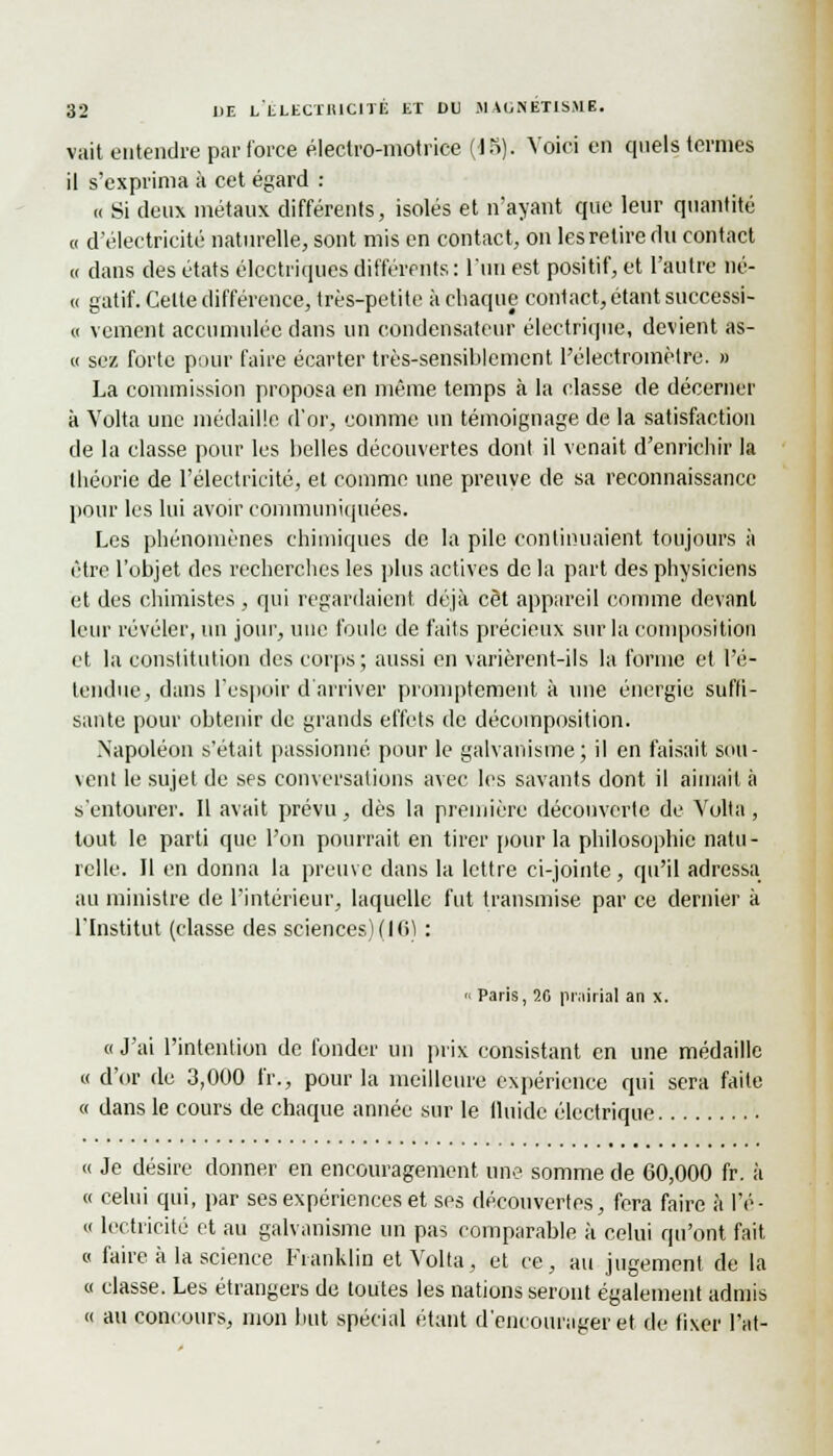 vait entendre par force éleciro-niotrice (18). Voici en quels ternies il s'exprima à cet égard : « Si deux métaux différents, isolés et n'ayant que leur quantité « d'électricité naturelle, sont mis en contact, on les retire du contact « dans des états électriques différents : l'un est positif, et l'autre né- « gatif. Cette différence, très-petite à chaque contact, étant successi- « veinent accumulée dans un condensateur électrique, devient as- « sez forte pour faire écarter très-sensiblement l'électromètre. » La commission proposa en même temps à la classe de décerner à Volta une médaille d'or, comme un témoignage de la satisfaction de la classe pour les belles découvertes dont il venait d'enrichir la théorie de l'électricité, et comme une preuve de sa reconnaissance pour les lui avoir communiquées. Les phénomènes chimiques de la pile continuaient toujours à être l'objet des recherches les plus actives de la part des physiciens et des chimistes , qui regardaient déjà cet appareil comme devant leur révéler, un jour, une foule de faits précieux sur la composition et la constitution des corps; aussi en varièrent-ils la forme et l'é- tendue, dans l'espoir d'arriver promptement à une énergie suffi- sante pour obtenir de grands effets de décomposition. Napoléon s'était passionné pour le galvanisme; il en faisait sou- vent le sujet de ses conversations avec les savants dont il aimait à s'entourer. Il avait prévu, dès la première découverte de Volta, tout le parti que l'on pourrait en tirer pour la philosophie natu- relle. Il en donna la preuve dans la lettre ci-jointe, qu'il adressa au ministre de l'intérieur, laquelle fut transmise par ce dernier à l'Institut (classe des sciences) (16) : « Paris, >.(, prairial an x. « J'ai l'intention de fonder un prix consistant en une médaille « d'or de 3,000 fr., pour la meilleure expérience qui sera faite « dans le cours de chaque année sur le lluidc électrique « Je désire donner en encouragement une somme de 60,000 fr. à « celui qui, par ses expériences et ses découvertes, fera faire à l'é- « lectricité et au galvanisme un pas comparable à celui qu'ont fait « faire à la science Franklin et Volta, et ce, au jugement de la « classe. Les étrangers de toutes les nations seront également admis « au concours, mon but spécial étant d'encourager et de fixer l'at-