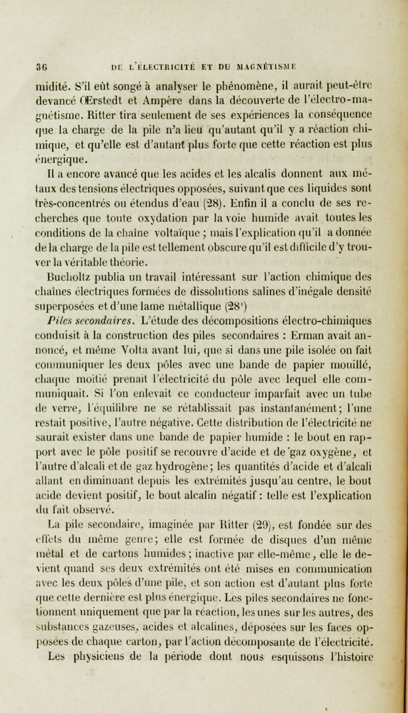 midité. S'il eût songé à analyser le phénomène, il aurait peut-être devancé OErstedt et Ampère dans la découverte de l'électro-ma- guétisme. Ritter tira seulement de ses expériences la conséquence que la charge de la pile n'a lieu qu'autant qu'il y a réaction chi- mique, et qu'elle est d'autant plus forte que cette réaction est plus énergique. Il a encore avancé que les acides et les alcalis donnent aux mé- taux des tensions électriques opposées, suivant que ces liquides sont très-concentrés ou étendus d'eau (28). Enfin il a conclu de ses re- cherches que tonte oxydation par la voie humide avait toutes les conditions de la chaîne voltaïque; mais l'explication qu'il adonnée de la charge de la pile est tellement obscure qu'il est difficile d'y trou- ver la véritable théorie. Bucholtz publia un travail intéressant sur l'action chimique des chaînes électriques formées de dissolutions salines d'inégale densité superposées et d'une lame métallique (28') Piles secondaires. L'étude des décompositions électro-chimiques conduisit à la construction des piles secondaires : Erman avait an- noncé, et même Volta avant lui, que si dans une pile isolée on fait communiquer les deux pôles avec une bande de papier mouillé, chaque moitié prenait l'électricité du pôle avec lequel elle com- muniquait. Si l'on enlevait ce conducteur imparfait avec un tube de verre, L'équilibre ne se rétablissait pas instantanément; l'une restait positive, l'autre négative. Cette distribution de l'électricité ne saurait exister dans une bande de papier humide : le bout en rap- port avec le pôle positif se recouvre d'acide et de'gaz oxygène, et l'autre d'alcali et de gaz hydrogène; les quantités d'acide et d'alcali allant en diminuant depuis les extrémités jusqu'au centre, le bout acide devient positif, le bout alcalin négatif: telle est l'explication du fait observé. La pile secondaire, imaginée par Ritter (29), est fondée sur des effets du même genre; elle est formée de disques d'un même métal et de cartons humides; inactive par elle-même, elle le de- vient quand ses deux extrémités ont été mises en communication avec les deux pôles d'une pile, et son action est d'autant plus forte que cette dernière est plus énergique. Les piles secondaires ne fonc- tionnent uniquement que par la réaction, les unes sur les autres, des substances gazeuses, acides et alcalines, déposées sur les faces op- posées de chaque carton, par l'action décomposante de l'électricité. Les physiciens de la période dont nous esquissons l'histoire