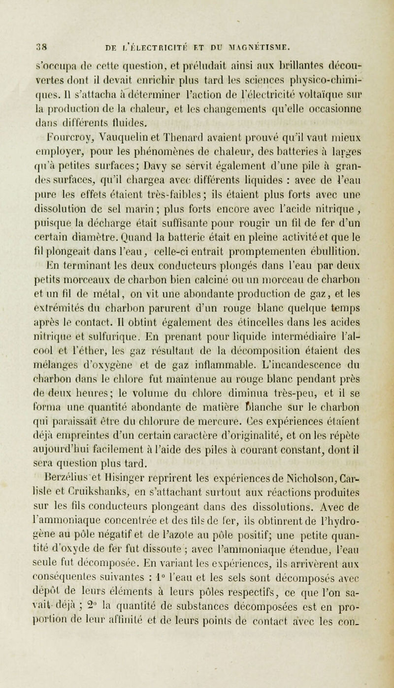 s'occupa do cette question, et préludait ainsi aux brillantes décou- vertes dont il devait enrichir plus tard les sciences physico-chimi- ques. Il s'attacha à déterminer l'action de l'électricité voltaïque sur la production de la chaleur, et les changements qu'elle occasionne dans différents fluides. Fourcroy, Vauquelinet Thenard avaient prouvé qu'il vaut mieux employer, pour les phénomènes de chaleur, des batteries à larges qu'à petites surfaces; Davy se servit également d'une pile à gran- des surfaces, qu'il chargea avec différents liquides : avec de l'eau pure les effets étaient très-faibles; ils étaient plus forts avec une dissolution de sel marin; plus forts encore avec l'acide nitrique, puisque la décharge était suffisante pour rougir un fil de fer d'un certain diamètre. Quand la batterie était en pleine activité et que le fil plongeait dans l'eau, celle-ci entrait promptementen ébullition. En terminant les deux conducteurs plongés dans l'eau par deux petits morceaux de charbon bien calciné ou un morceau de charbon et un fil de métal, on vit une abondante production de gaz, et les extrémités du charbon parurent d'un rouge blanc quelque temps après le contact. Il obtint également des étincelles dans les acides nitrique et sulfurique. En prenant pour liquide intermédiaire l'al- cool et l'éther, les gaz résultant de la décomposition étaient des mélanges d'oxygène et de gaz inflammable. L'incandescence du charbon dans le chlore fut maintenue au rouge blanc pendant près de deux heures; le volume du chlore diminua très-peu, et il se forma une quantité abondante de matière Manche sur le charbon qui paraissait être du chlorure de mercure. Ces expériences étaient déjà empreintes d'un certain caractère d'originalité, et on les répète aujourd'hui facilement à l'aide des piles à courant constant, dont il sera question plus tard. Berzélius et Hisinger reprirent les expériencesde Nicholson, Car- lisle et Cruiksbanks, en s'attachant surtout aux réactions produites sur les fils conducteurs plongeant dans des dissolutions. Avec de l'ammoniaque concentrée et des fils de 1er, ils obtinrent de l'hydro- gène au pôle négatif et de l'azote au pôle positif; une petite quan- tité d'oxyde de fer fut dissoute ; avec l'ammoniaque étendue, l'eau seule fut décomposée. En variant les expériences, ils arrivèrent aux conséquentes suivantes : 1° l'eau et les sels sont décomposés àxee dépôt de leurs éléments à leurs pôles respectifs, ce que l'on sa- vait- déjà ; 2° la quantité de substances décomposées est en pro- portion de leur affinité et de leurs points de contact avec les con.