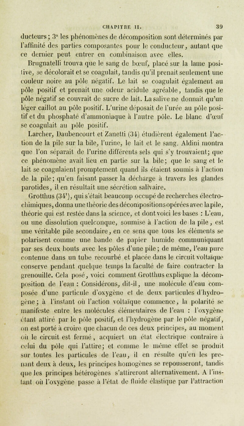 ducteurs; 3° les phénomènes de décomposition sont déterminés par l'affinité des parties composantes pour le, conducteurs autant que ce dernier peut entrer en combinaison avec elles. Brugnatelli trouva que le sang de bœuf, placé sur la lame posi- tive, se décolorait et se coagulait, tandis qu'il prenait seulement une couleur noire au pôle négatif. Le lait se coagulait également au pôle positif et prenait une odeur acidulé agréable, tandis que le pôle négatif se couvrait de sucre de lait. La salive ne donnait qu'un léger caillot au pôle positif. L'urine déposait de l'urée au pôle posi- tif et du phosphaté d'ammoniaque à l'autre pôle. Le blanc d'œuf se coagulait au pôle positif. Larcher, Daubencourt et Zanetti (34) étudièrent également l'ac- tion de la pile sur la bile, l'urine, le lait et le sang. Aldini montra que l'on séparait de l'urine différents sels qui s'y trouvaient; que ce phénomène avait lieu en partie sur la bile; que le sang et le lait se coagulaient promptement quand ils étaient soumis à l'action de la pile; qu'en faisant passer la décharge à travers les glandes parotides, il en résultait une sécrétion salfvaire. Grotthus (34'), qui s'était beaucoup occupé de recherches électro- chimiques, donna une théorie des décompositions opérées avec la pile, théorie qui est restée dans la science, et dont voici les bases : L'eau, ou une dissolution quelconque, soumise à l'action de la pile, est une véritable pile secondaire, en ce sens que tous les éléments se polarisent comme une bande de papier humide communiquant par ses deux bouts avec les pôles d'une pile ; de même, l'eau pure contenue dans un tube recourbé et placée dans le circuit voltaïque conserve pendant quelque temps la faculté de faire contracter la grenouille. Cela posé, voici comment Grotthus explique la décom- position de l'eau : Considérons, dit-il, une molécule d'eau com- posée d'une particule d'oxygène et de deux particules d'hydro- gène; à l'instant où l'action voltaïque commence, la polarité se manifeste entre les molécules élémentaires de l'eau : l'oxygène étant attiré par le pôle positif, et l'hydrogène par le pôle négatif, on est porté à croire que chacun de ces deux principes, au moment où le circuit est fermé , acquiert un état électrique contraire à celui du pôle qui l'attire; et comme le même effet se produit sur toutes les particules de l'eau, il en résulte qu'en les pre- nant deux à deux, les principes homogènes se repousseront, tandis que les principes hétérogènes s'attireront alternativement. A l'ins- tant où l'oxygène passe à l'état de fluide élastique par l'attraction