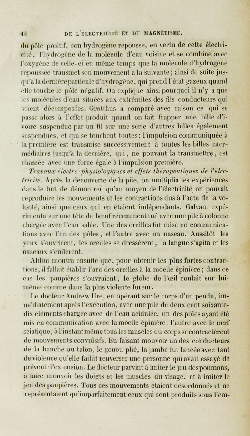 du pôle positif, son hydrogène repousse, en vertu de cette électri- cité, l'hydrogène de la molécule d'eau voisine et se combine avec l'oxygène de celle-ci en même temps que la molécule d'hydrogène repoussée transmet son mouvement à la suivante; ainsi de suite jus- qu'à la dernière particule d'hydrogène, qui prend l'état gazeux quand elle touche le pôle négatif. On explique ainsi pourquoi il n'y a que 1rs molécules d'eau situées aux extrémités des fds conducteurs qui soient décomposées. Grotthus a comparé avec raison ce qui se passe alors à l'effet produit quand on fait frapper une bille d'i- voire suspendue par un fil sur une série d'autres billes également suspendues, et qui se touchent toutes: l'impulsion communiquée à la première est transmise successivement à toutes les billes inter- médiaires jusqu'à la dernière, qui, ne pouvant la transmettre, est chassée avec une force égale à l'impulsion première. Travaux éleetro-physiologiques et effets thérapeutiques de l'élec- tricité. Après la découverte de la pile, on multiplia les expériences dans le but de démontrer qu'au moyen de l'électricité on pouvait reproduire les mouvements et les contractions dus à Pacte de la vo- lonté, ainsi que ceux qui en étaient indépendants. Galvani expé- rimenta sur une tête de bœuf récemment tué avec une pile à colonne chargée avec l'eau salée. Une des oreilles fut mise en communica- tions avec l'un des pôles, et l'autre avec un naseau. Aussitôt les yeux s'ouvrirent, les oreilles se dressèrent, la langue s'agita et les naseaux s'enflèrent. Aldini montra ensuite que, pour obtenir les plus fortes contrac- tions, il fallait établir l'arc des oreilles à la moelle épinière ; dans ce cas les paupières s'ouvraient, le globe de l'œil roulait sur lui- même comme dans la plus violente fureur. Le docteur Andrew Ure, en opérant sur le corps d'un pendu, im- médiatement après l'exécution, avec une pile de deux cent soixante- dix éléments chargée avec de l'eau acidulée, un des pôles ayant été mis en communication avec la moelle épinière, l'autre avec le nerf sciatique, à l'instantmêine tous les muscles du corps se contractèrent de mouvements convulsifs. En faisant mouvoir un des conducteurs de la hanche au talon, le genou plié, la jambe fut lancée avec tant de violence qu'elle faillit renverser une personne qui avait essayé de prévenir l'extension. Le docteur parvint à imiter le jeu despoumons, à faire mouvoir les doigts et les muscles du visage, et à imiter le jeu des paupières. Tous ces mouvements étaient désordonnés et ne représentaient qu'imparfaitement ceux qui sont produits sous l'em-