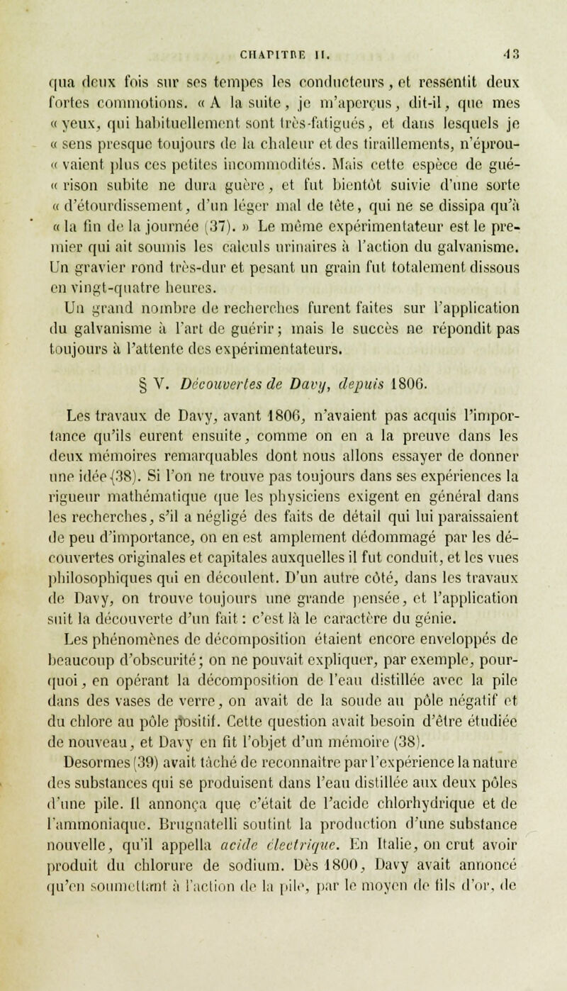 qua deux fois sur ses tempes les conducteurs , et ressentit deux fortes commotions. «A la suite, je m'aperçus, dit-il, que mes «yeux, qui habituellement sont très -fatigués, et dans lesquels je « sens presque toujours de la chaleur et des tiraillements, n'éprou- « vaient plus ces petites incommodités. Mais cette espèce de gué- ce rison subite ne dura guère, et fut bientôt suivie d'une sorte « d'alourdissement, d'un léger mal de tête, qui ne se dissipa qu'à « la fin de la journée (37). » Le même expérimentateur est le pre- mier qui ait soumis les calculs urinaires à l'action du galvanisme. Un gravier rond très-dur et pesant un grain fut totalement dissous en vingt-quatre heures. Un grand nombre de recherches furent faites sur l'application du galvanisme à l'art de guérir ; mais le succès ne répondit pas toujours à l'attente des expérimentateurs. § V. Découvertes de Davy, depuis 1806. Les travaux de Davy, avant 1806, n'avaient pas acquis l'impor- tance qu'ils eurent ensuite, comme on en a la preuve dans les deux mémoires remarquables dont nous allons essayer de donner une idée {38). Si l'on ne trouve pas toujours dans ses expériences la rigueur mathématique que les physiciens exigent en général dans les recherches, s'il a négligé des faits de détail qui lui paraissaient de peu d'importance, on en est amplement dédommagé par les dé- couvertes originales et capitales auxquelles il fut conduit, et les vues philosophiques qui en découlent. D'un autre côté, dans les travaux de Davy, on trouve toujours une grande pensée, et l'application suit la découverte d'un fait : c'est là le caractère du génie. Les phénomènes de décomposition étaient encore enveloppés de beaucoup d'obscurité; on ne pouvait expliquer, par exemple, pour- quoi, en opérant la décomposition de l'eau distillée avec la pile dans des vases de verre, on avait de la soude au pôle négatif et du chlore au pôle positif. Cette question avait besoin d'être étudiée de nouveau, et Davy en fit l'objet d'un mémoire (38). Desormes (39) avait tâché de reconnaître par l'expérience la nature des substances qui se produisent dans l'eau distillée aux deux pôles d'une pile. Il annonça que c'était de l'acide chlorhydrique et de l'ammoniaque. Brugnatelli soutint la production d'une substance nouvelle, qu'il appella acide électrique. En Italie, on crut avoir produit du chlorure de sodium. Dès 1800, Davy avait annoncé qu'en soumettant à l'action de la pile, par le moyen de fils d'or, de