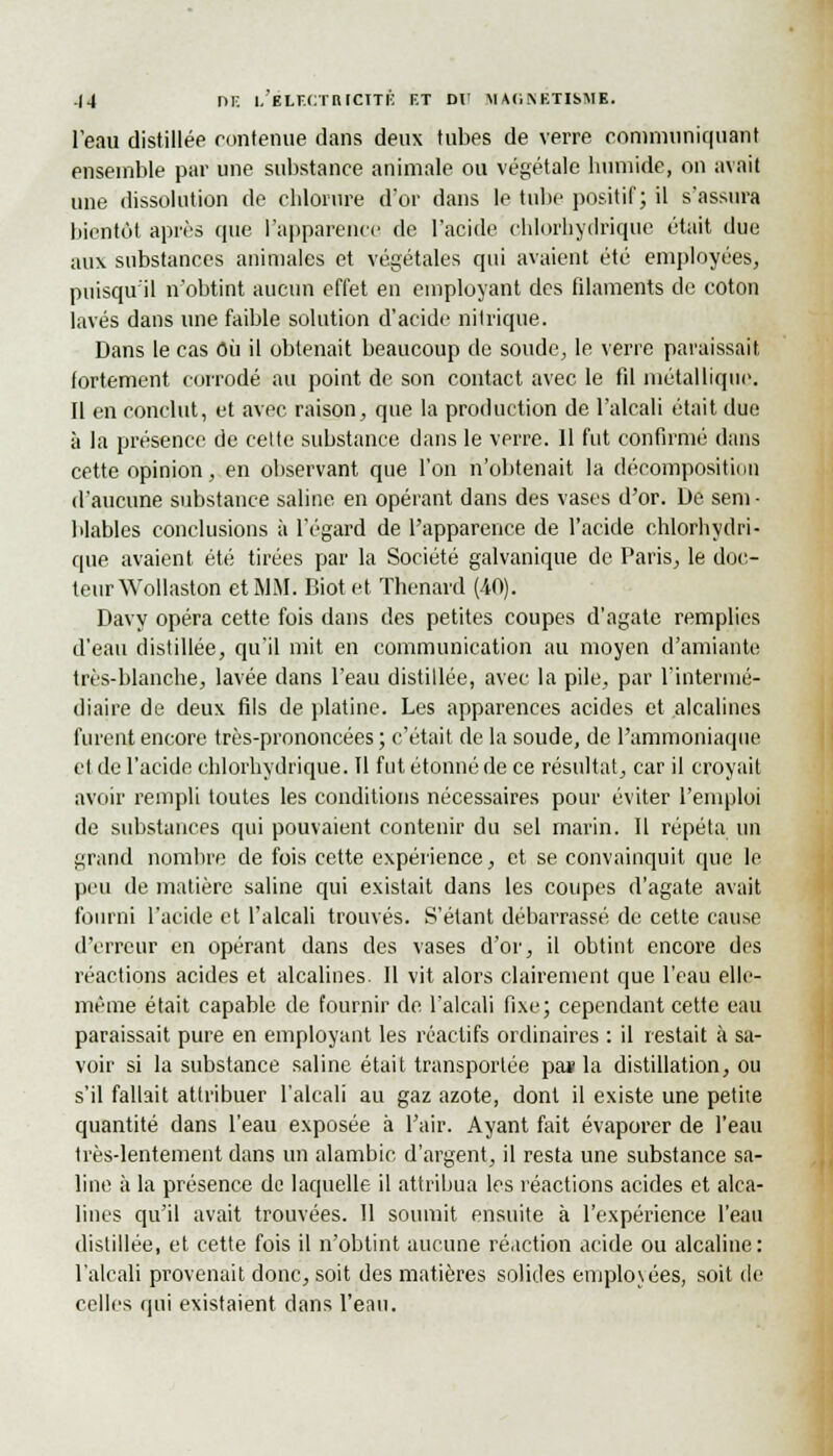 l'eau distillée contenue dans deux tubes de verre communiquant ensemble par une substance animale ou végétale humide, on avait une dissolution de chlorure d'or dans le tube positif; il s'assura bientôt après cpie l'apparence de l'acide chlorhydrique était due aux substances animales et végétales qui avaient été employées, puisqu'il n'obtint aucun effet en employant des filaments de coton lavés dans une faible solution d'acide nitrique. Dans le cas Où il obtenait beaucoup de soude, le verre paraissait fortement corrodé au point de son contact avec le fil métallique. Il en conclut, et avec raison, que la production de l'alcali était due à la présence de cette substance dans le verre. 11 fut confirmé dans cette opinion, en observant que l'on n'obtenait la décomposition d'aucune substance saline en opérant dans des vases d'or. De sem- blables conclusions à l'égard de l'apparence de l'acide chlorhydri- que avaient été tirées par la Société galvanique de Paris, le doc- teur Wollaston et MM. Biot et Thenard (40). Davy opéra cette fois dans des petites coupes d'agate remplies d'eau distillée, qu'il mit en communication au moyen d'amiante très-blanche, lavée dans l'eau distillée, avec la pile, par l'intermé- diaire de deux fils de platine. Les apparences acides et alcalines furent encore très-prononcées ; c'était de la soude, de l'ammoniaque et de l'acide chlorhydrique. Il fut étonné de ce résultat, car il croyait avoir rempli toutes les conditions nécessaires pour éviter l'emploi de substances qui pouvaient contenir du sel marin. Il répéta un grand nombre de fois cette expérience, et se convainquit que le peu de matière saline qui existait dans les coupes d'agate avait fourni l'acide et l'alcali trouvés. S'étant débarrassé de cette cause d'erreur en opérant dans des vases d'or, il obtint encore des réactions acides et alcalines. Il vit alors clairement que l'eau elle- même était capable de fournir de l'alcali fixe; cependant cette eau paraissait pure en employant les réactifs ordinaires : il restait à sa- voir si la substance saline était transportée pa« la distillation, ou s'il fallait attribuer l'alcali au gaz azote, dont il existe une petite quantité dans l'eau exposée à l'air. Ayant fait évaporer de l'eau très-lentement dans un alambic d'argent, il resta une substance sa- line à la présence de laquelle il attribua les réactions acides et alca- lines qu'il avait trouvées. Il soumit ensuite à l'expérience l'eau distillée, et cette fois il n'obtint aucune réaction acide ou alcaline: l'alcali provenait donc, soit des matières solides employées, soit de celles qui existaient dans l'eau.