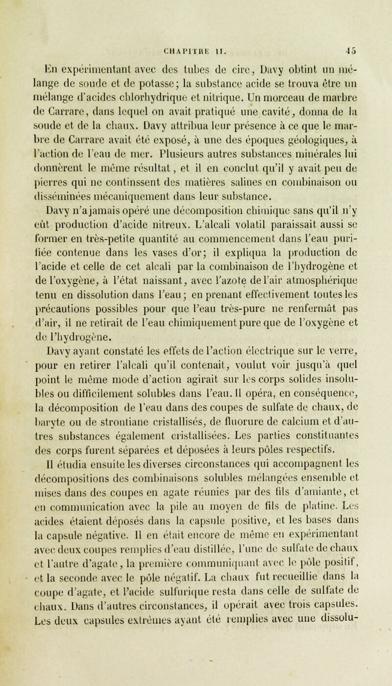 En expérimentant avec des tubes de cire, Davy obtint un nié- lange de soude et de potasse; la substance acide se trouva être un mélange d'acides chlorhydrique et nitrique. Un morceau de marbre de Carrare, dans lequel on avait pratiqué une cavité, donna de la soude et de la chaux. Davy attribua leur présence à ce que le mar- bre de Carrare avait été exposé, à une des époques géologiques, à l'action de l'eau de mer. Plusieurs autres substances minérales lui donnèrent le même résultat, et il en conclut qu'il y avait peu de pierres qui ne continssent des matières salines en combinaison ou disséminées mécaniquement dans leur substance. Davy n'a jamais opéré une décomposition chimique sans qu'il n'y eût production d'acide nitreux. L'alcali volatil paraissait aussi se former en très-petite quantité au commencement dans l'eau puri- fiée contenue dans les vases d'or; il expliqua la production de l'acide et celle de cet alcali par la combinaison de l'hydrogène et de l'oxygène, à l'état naissant, avec l'azote de l'air atmosphérique tenu en dissolution dans l'eau ; en prenant effectivement toutes les précautions possibles pour que l'eau très-pure ne renfermât pas d'air, il ne retirait de l'eau chimiquement pure que de l'oxygène et de l'hydrogène. Davy ayant constaté les effets de l'action électrique sur le verre, pour en retirer l'alcali qu'il contenait, voulut voir jusqu'à quel point le même mode d'action agirait sur les corps solides insolu- bles ou difficilement solubles dans l'eau. Il opéra, en conséquence, la décomposition de l'eau dans des coupes de sulfate de chaux, de baryte ou de stronliane cristallisés, de fluorure de calcium et d'au- tres substances également cristallisées. Les parties constituantes des corps furent séparées et déposées à leurs pôles respectifs. Il étudia ensuite les diverses circonstances qui accompagnent les décompositions des combinaisons solubles mélangées ensemble et mises dans des coupes en agate réunies par des fils d'amiante, et en communication avec la pile au moyen de fils de platine. Les acides étaient déposés dans la capsule positive, et les bases dans la capsule négative. Il en était encore de même en expérimentant avec deux coupes remplies d'eau distillée, l'une de sulfate de chaux et l'autre d'agate, la première communiquant avec le pôle positif, et la seconde avec le pôle négatif. La chaux fut recueillie dans la coupe d'agate, et l'acide sulfurique resta dans celle de sulfate do chaux. Dans d'autres circonstances, il opérait avec trois capsules. Les deux capsules extrêmes ayant été remplies avec une dissolu-