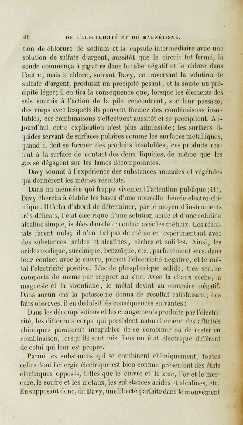 tion de chlorure de sodium et la capsule intermédiaire avec, une solution de sulfate d'argent, aussitôt que le circuit fut fermé, la soude commença à paraître dans le tube négatif et le chlore dans l'autre; mais le chlore, suivant Davy, en traversant la solution de sulfate d'argent, produisit un précipité pesant, et la soude un pré- cipité léger; il en tira la conséquence que, lorsque les éléments des sels soumis à l'action de la pile rencontrent, sur leur passage, des corps avec lesquels ils peuvent former des combinaisons inso - lubies, ces combinaisons s'effectuent aussitôt et se précipitent. Au- jourd'hui cette explication n'est plus admissible; les surfaces li- quides servant de surfaces polaires comme les surfaces métalliques, quand il doit se former des produits insolubles, ces produits res- tent à la surface de contact des deux liquides, de même que les gaz se dégagent sur les lames décomposantes. Davy soumit à l'expérience des substances animales et végétales qui donnèrent les mêmes résultats. Dans un mémoire qui frappa vivement l'attention publique (il), Davy chercha à établir les bases d'une nouvelle théorie électro-chi- mique. Il tâcha d'abord de déterminer, par le moyen d'instruments très-délicats, l'état électrique d'une solution acide et d'une solution alcaline simple, isolées dans leur contact avec les métaux. Les résul- tats furent nuls; il n'en fut pas de même en expérimentant avec des substances acides et alcalines, sèches et solides. Ainsi, les acides oxalique, suceinique, benzoïque, etc., parfaitement secs, dans leur contact avec le cuivre, prirent l'électricité négative, et le mé- tal l'électricité positive. L'acide phosphorique solide, très-sec, se comporta de même par rapport au zinc. Avec la chaux sèche, la magnésie et la strontiane, le métal devint au contraire négatif. Dans aucun cas la potasse ne donna de résultat satisfaisant; des faits observés, il en déduisit lés conséquences suivantes : Dans les décompositions et les changements produits par l'électri- cité, les différents corps qui possèdent naturellement des affinités chimiques paraissent incapables de se combiner ou de rester en combinaison, lorsqu'ils sont mis dans un état électrique différent de celui qui leur est propre. Parmi les substances qui se combinent chimiquement, toutes celles dont l'énergie électrique est bien connue présentent des étals électriques opposés, telles que le cuivre et le zinc, l'or et le mer- cure, le soufre et les métaux, les substances acides et alcalines, etc. En supposant donc, dit Davy, une liberté parfaite dans le mouvement