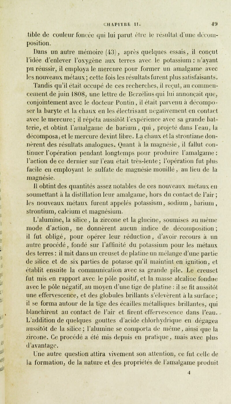 tible de couleur foncée qui lui parut être le résultat d'une décom- position. Dans un autre mémoire (-43), après quelques essais, il conçut l'idée d'enlever l'oxygène aux terres avec le potassium : n'ayant pu réussir, il employa le mercure pour former un amalgame avec les nouveaux métaux; cette fois les résultats furent plus satisfaisants. Tandis qu'il était occupé de ces recherches, il reçut, au commen- cement de juin 1808, une lettre de Berzéliusqui lui annonçait que, conjointement avec le docteur Pontin, il était parvenu à décompo- ser la baryte et la chaux en les électrisant négativement en contact avec le mercure; il répéta aussitôt l'expérience avec sa grande bat- terie, et obtint l'amalgame de barium, qui, projeté dans l'eau, la décomposait le mercure devint libre. La chaux et la strontiane don- nèrent des résultats analogues. Quant à la magnésie, il fallut con- tinuer l'opération pendant longtemps pour produire l'amalgame : l'action de ce dernier sur l'eau était très-lente; l'opération fut, plus facile en employant le sulfate de magnésie mouillé, au lieu de la magnésie. Il obtint des quantités assez notables de ces nouveaux métaux en soumettant à la distillation leur amalgame, hors du contact de l'air; les nouveaux métaux furent appelés potassium, sodium, barium, strontium, calcium et magnésium. L'alumine, la silice, la zircone et la glucine, soumises au même mode d'action, ne donnèrent aucun indice de décomposition; il fut obligé, pour opérer leur réduction, d'avoir recours à un autre procédé, fondé sur l'affinité du potassium pour les métaux des terres : il mit dans un creuset de platine un mélange d'une partie de silice et de six parties de potasse qu'il maintint en ignition, et établit ensuite la communication avec sa grande pile. Le creuset fut mis en rapport avec le pôle positif, et la masse alcaline fondue avec le pôle négatif, au moyen d'une tige de platine : il se fit aussitôt une effervescence, et des globules brillants s'élevèrent à la surface; il se forma autour de la tige des écailles métalliques brillantes, qui blanchirent au contact de Pair et firent effervescence dans l'eau. L'addition de quelques gouttes d'acide chlorhydrique en dégagea aussitôt de la silice; l'alumine se comporta de même, ainsi que la zircone. Ce procédé a été mis depuis en pratique, mais avec plus d'avantage. Lue autre question attira vivement son attention, ce fut celle de la formation, de la nature et des propriétés de l'amalgame produit 4