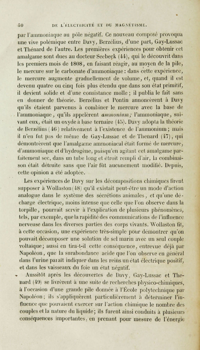 par l'ammoniaque au pôle négatif'. Ce nouveau composé provoqua une vive polémique entre Davy, Berzélius, d'une part, Gay-Lussac et Thénard de l'autre. Les premières expériences pour obtenir cet amalgame sont dues au docteur Seebeçk (44), qui le découvrit dans les premiers mois de 1808, en faisant réagir, au moyen de la pile, le mercure sur le carbonate d'ammoniaque : dans cette expérience, le mercure augmente graduellement de volume, et, quand il est devenu quatre ou cinq t'ois plus étendu que dans son état primitif, il devient solide et d'une consistance molle ; il publia le fait sans en donner de théorie. Berzélius et Pontin annoncèrent à Davy qu'ils étaient parvenus à combiner le mercure avec la base de l'ammoniaque, qu'ils appelèrent ammonium.; l'ammoniaque, sui- vant eux, était un oxyde a base ternaire (4b). Davy adopta la théorie de Berzélius ( 46 ) relativement à l'existence de l'ammonium; mais il n'en fut pas de même de Gay-Lussac et de ïhenard (i~), qui démontrèrent que l'amalgame ammoniacal était formé de mercure, d'ammoniaque et d'hydrogène, puisqu'on agitant cet amalgame par- faitement sec, dans un tube long et étroit rempli d'air, la combinai- son était détruite sans que l'air fût aucunement modifié. Depuis, cette opinion a été adoptée. Les expériences de Davy sur les décompositions chimiques firent supposer à Wollaston(i8) qu'il existait peut-être un mode d'action analogue dans le système des sécrétions animales, et qu'une dé- charge électrique, moins intense que celle que l'on observe dans la torpille) pourrait servir à l'explication de plusieurs phénomènes, tels, par exemple, que la rapidité des communications de l'influence nerveuse dans les diverses parties des corps vivants. Wollaston fit, à cette occasion, une expérience très-simple pour démontrer qu'on pouvait décomposer une solution de sel marin avec un seul couple voltaïque; aussi en tira-t-il cette conséquence, entrevue déjà par Napoléon, que la surabondance acide que l'on observe en général dans l'urine paiait indiquer dans les reins un état électrique positif, et dans les vaisseaux du foie un état négatif. Aussitôt après les découvertes de Davy, Gay-Lussac et Thé- nard (49) se livrèrent à une suite de recherches physico-chimiques, à l'occasion d'une grande pile donnée à l'École polytechnique par Napoléon; ils s'appliquèrent particulièrement à déterminer l'in- fluence que pouvaient exercer sur l'action chimique le nombre des couples et la nature du liquide; ils furent ainsi conduits à plusieurs conséquences importantes, en prenant pour mesure de l'énergie