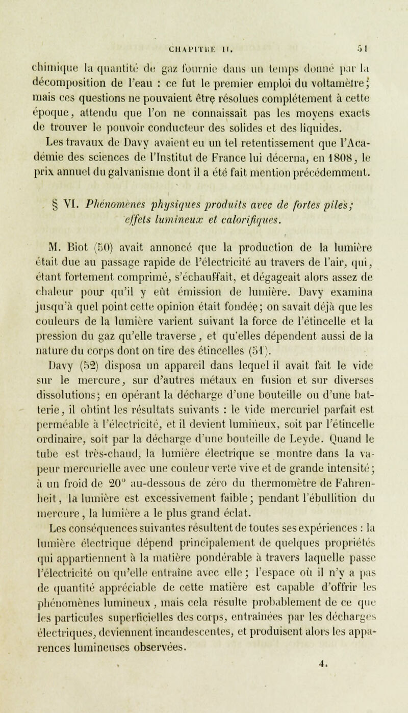 CRAPlTMi 11. ■> I chimique la quantité du gaz fournie dans un temps donné par la décomposition de l'eau : ce fut le premier emploi du voltamètre; mais ces questions ne pouvaient être résolues complètement à cette époque, attendu que l'on ne connaissait pas les moyens exacts de trouver le pouvoir conducteur des solides et des liquides. Les travaux de Davy avaient eu un tel retentissement que l'Aca- démie des sciences de l'Institut de France lui décerna, en 1808, le prix annuel du galvanisme dont il a été fait mention précédemment. § VI. Phénomènes physiques produits avec de fortes piles; effets lumineux et calorifiques. M. Biot (50) avait annoncé que la production de la lumière était due au passage rapide de l'électricité au travers de l'air, qui, étant fortement comprimé, s'échauffait, et dégageait alors assez de chaleur pour qu'il y eût émission de lumière. Davy examina jusqu'à quel point cette opinion était fondée; on savait déjà que les couleurs de la lumière varient suivant la force de l'étincelle et la pression du gaz qu'elle traverse, et qu'elles dépendent aussi de la nature du corps dont on tire des étincelles (51). Davy (52) disposa un appareil dans lequel il avait fait le vide sur le mercure, sur d'autres métaux en fusion et sur diverses dissolutions; en opérant la décharge d'une bouteille ou d'une bat- terie, il obtint les résultats suivants : le Vide mercuriel parfait est perméable à l'électricité, et il devient lumineux, soit par l'étincelle ordinaire, soit par la décharge d'une bouteille de Leyde. Quand le tube est très-chaud, la lumière électrique se montre dans la va- peur mercurielle avec une couleur verte vive et de grande intensité; à un froid de 20 au-dessous de zéro du thermomètre de Fahren- heit , la lumière est excessivement faible ; pendant l'ébullition du mercure, la lumière a le plus grand éclat. Les conséquences suivantes résultent de toutes ses expériences : la lumière électrique dépend principalement de quelques propriétés qui appartiennent à la matière pondérable à travers laquelle passe l'électricité ou qu'elle entraine avec elle ; l'espace où il n'y a pas de quantité appréciable de cette matière est capable d'offrir les phénomènes lumineux , mais cela résulte probablement de ce que les particules superficielles des corps, entraînées par les décharges électriques, deviennent incandescentes, et produisent alors les appa- rences lumineuses observées.