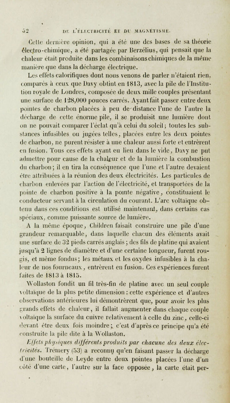 Cette dernière opinion, qui a été une des bases de sa théorie êlecjtro-chimique, a été partagée par Berzélius, qui pensait que la chaleur était produite dans les combinaisons chimiques de la même manière que dans la décharge électrique. Les effets calorifiques dont nous venons de parler n'étaient rien, comparés à ceux que Davy obtint en 1813, avec la pile de l'Institu- tion royale de Londres, composée de deux mille couples présentant une surface de 128,000 pouces carrés. Ayant fait passer entre deux pointes de charbon placées à peu de-distance l'une de l'autre la décharge de cette énorme pile, il se produisit une lumière dont on ne pouvait comparer l'éclat qu'à celui du soleil; toutes les sub- stances infusibles ou jugées telles, placées entre les deux pointes de charbon, ne purent résister à une chaleur aussi forte et entrèrent en fusion. Tous ces effets ayant eu lieu dans le vide, Davy ne put admettre pour cause de la chaleur et de la lumière la combustion du charbon; il en tira la conséquence que l'une et l'autre devaient être attribuées à la réunion des deux électricités. Les particules de charbon enlevées par l'action de l'électricité, et transportées de la pointe de charbon positive à la pointe négative, constituaient le conducteur servant à la circulation du courant. L'arc voltaïque ob- tenu dans ces conditions est utilisé maintenant, dans certains cas spéciaux, comme puissante source de lumière. A la même époque, Children faisait construire une pile d'une grandeur remarquable, dans laquelle chacun des éléments avait une surface de 32 pieds carrés anglais ; des fils de platine qui avaient jusqu'à 2 lignes de diamètre et d'une certaine longueur, furent rou- gis, et même fondus; les métaux et les oxydes infusibles à la cha- leur de nos fourneaux, entrèrent en fusion. Ces expériences furent faites de 1813 à 1815. Wollaston fondit un fil très-fin de platine avec un seul couple voltaïque de la plus petite dimension : cette expérience et d'autres observations antérieures lui démontrèrent que, pour avoir les plus grands effets de chaleur, il fallait augmenter dans chaque couple \oltaique la surface du cuivre relativement à celle du zinc, celle-ci devant être deux fois moindre; c'est d'après ce principe qu'a été construite la pile dite à la Wollaston. Effets physiques différents produits par chacune des deux élec- tricités. Trémery (53) a reconnu qu'en faisant passer la décharge d'une bouteille de Leyde entre deux pointes placées l'une d'un coté d'une carte, l'autre sur la face opposée, la carte était per-