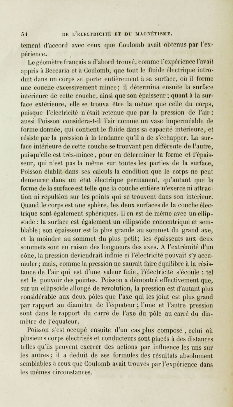 tement d'accord arec ceux que Coulomb avait obtenus par l'ex- périence. Le géomètre français a d'abord trouvé, comme l'expérience l'avait appris àBecearia et à Coulomb, que tout le fluide électrique intro- duit dans un corps se porte entièrement à sa surface, où il forme une couche excessivement mince; il détermina ensuite la surface intérieure de cette couche, ainsi que son épaisseur; quant à la sur- face extérieure, elle se trouva être la même que celle du corps, puisque l'électricité n'était retenue que par la pression de l'air : aussi Poisson considéra-t-il l'air comme un vase imperméable de forme donnée, qui contient le fluide dans sa capacité intérieure, et résiste par la pression à la tendance qu'il a de s'échapper. La sur- face intérieure de cette couche se trouvant peu différente de l'autre, puisqu'elle est très-mince, pour en déterminer la forme et l'épais- seur, qui n'est pas la même sur toutes les parties de la surface, Poisson établit dans ses calculs la condition que le corps ne peut demeurer dans un état électrique permanent, qu'autant que la forme de la surface est telle que la couche entière n'exerce ni attrac- tion ni répulsion sur les points qui se trouvent dans son intérieur. Quand le corps est une sphère, les deux surfaces de la couche élec- trique sont également sphériques. Il en est de même avec un ellip- soïde : la surface est également un ellipsoïde concentrique et sem- blable ; son épaisseur est la plus grande au sommet du grand axe, et la moindre au sommet du plus petit; les épaisseurs aux deux sommets sont en raison des longueurs des axes. A l'extrémité d'un cône, la pression deviendrait infinie si l'électricité pouvait s'y accu- muler; mais, comme la pression ne saurait faire équilibre à la résis- tance de l'air qui est d'une valeur finie, l'électricité s'écoule : tel est le pouvoir des pointes. Poisson a démontré effectivement que, sur un ellipsoïde allongé de révolution, la pression est d'autant plus considérable aux deux pôles que l'axe qui les joint est plus grand par rapport au diamètre de l'équateur; l'une et l'autre pression sont dans le rapport du carré de l'axe du pôle au carré du dia- mètre de l'équateur. Poisson s'est occupé ensuite d'un cas plus composé, celui où plusieurs corps électrisés et conducteurs sont placés à des distances telles qu'ils peuvent exercer des actions par influence les uns sur les autres ; il a déduit de ses formules des résultats absolument semblables à ceux que Coulomb avait trouves par l'expérience dans les mêmes circonstances.