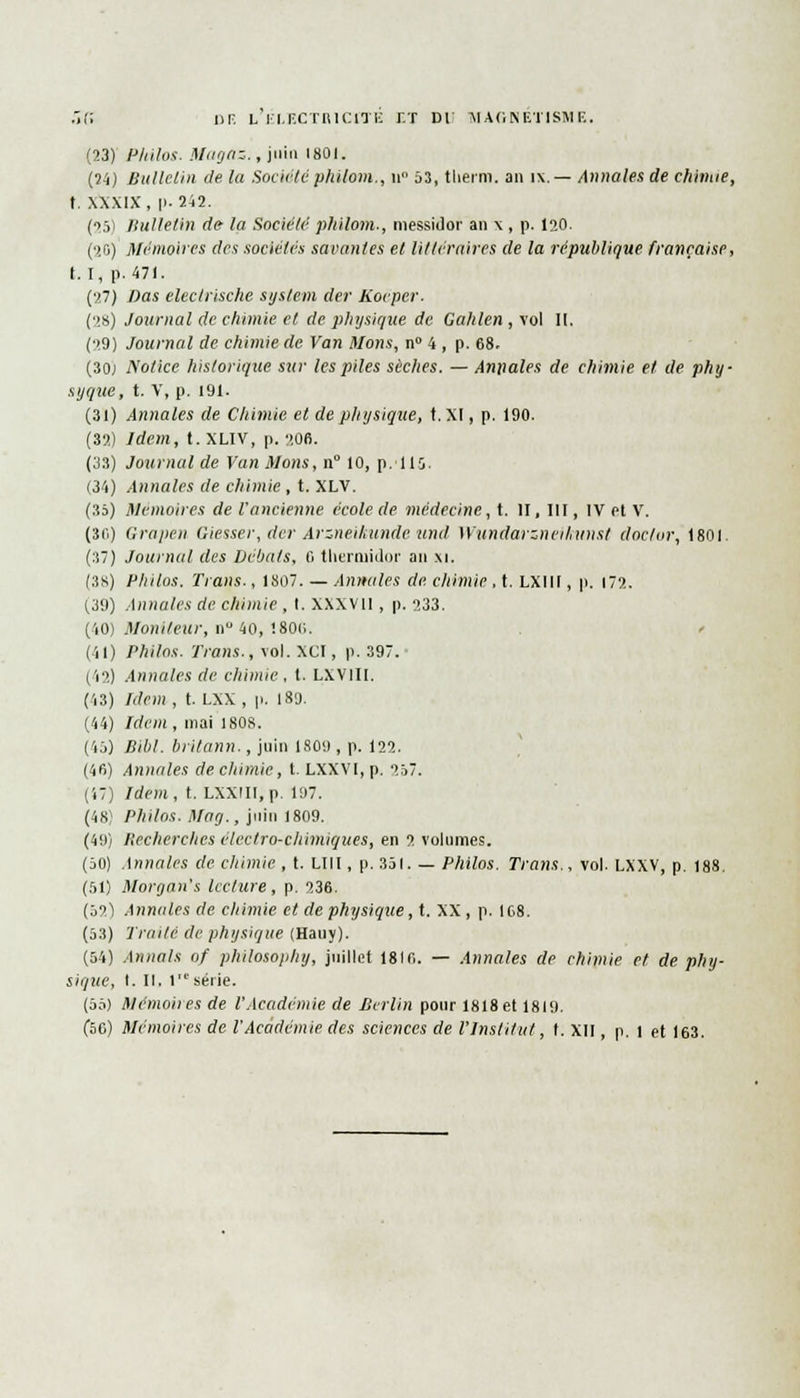 (23) Philos. Magaz., juin f 801. (24) Bulletin de la Sociétéphilom., n° 53, tlierm. an ix.— Annales de chimie, t. XXXIX, [>-242. (25) Bulletin de- la Société philom., messidor an \ , p. 120. (20) Mémoires des sociétés savantes et littéraires de la république française, t. I, p. 471. (27) Das electrische System der Koéper. (28) Journal de chimie et de physique de. Gahlen , vol II. (29) Journal de chimie de Van Mons, n° 4 , p. 68. (30; Notice historique sur les piles sèches. — Annales de chimie et de phy- syque, t. V, p. 191. (31) Annales de Chimie et de physique, t. XI, p. 190. (32.) Idem, t.XLIV, p. 206. (33) Journal de Van Mons, n 10, p. 110 (34) Annales de chimie , t. XLV. (35) Mémoires de l'ancienne école de médecine, t. II, III, IV et V. (KO) Grapen Giesser, der Arzneihunde• untl Wundarzneihunst doclor, 1801. (37) Journal des Débats, fi thermidor an xi. (38) Philos. Trans., 1807. — Annales de. chimie, t. LXIII, p. 172. (39) Annales de chimie , I. XXXVII , p. 233. (40) Moniteur, n° 40, !80(i. (il) Philos. Trans., vol. XCI, p. 397. (i2) Annales de chimie, t. LXVIII. (i3) Idem, t. LXX , p. 189. (44) Idem, mai 1808. (45) Bibl. britann., juin 1809 , p. 122. (46) Annales de chimie, t. LXXVI,p. 257. (47) Idem, t. LXXIII.p. 197. (48) Philos. Mag., juin 1809. (49) Recherches électro-chimiques, en •>. volumes. (50) Annales de chimie , t. LUI, p. 351. — Philos. Trans., vol. LXXV, p. 188. (51) Morgan's lecture, p. 236. (52) Annales de chimie et de physique, t. XX, p. 168. (53) Traite de physique (Hauy). (54) Armais of philosophy, juillet 1816. — Annales de chimie et de phy- sique, I. II. 1 série. (55) Mcmoites de l'Académie de Berlin pour 1818et 1819.