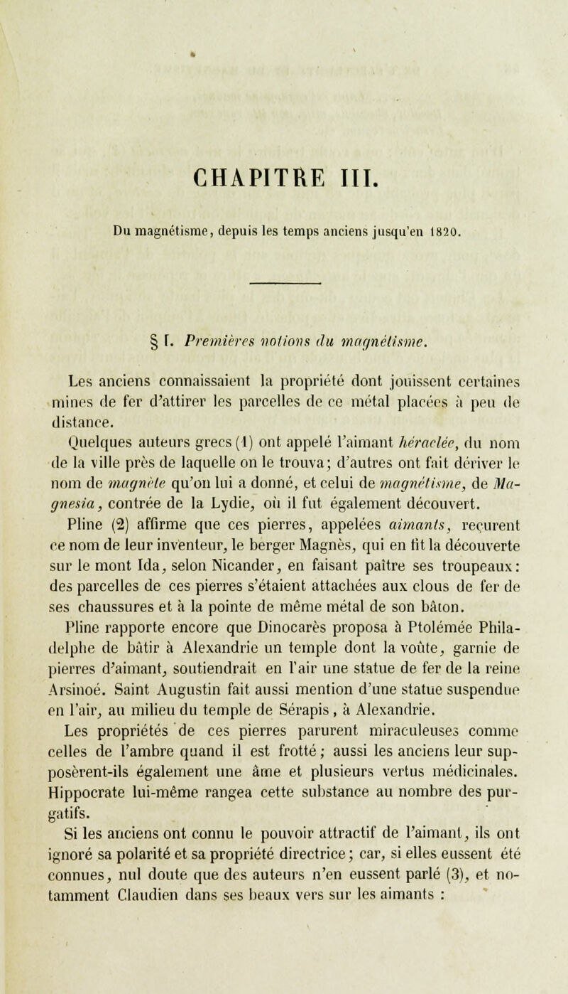 CHAPITRE III. Du magnétisme, depuis les temps anciens jusqu'en 1820. § I. Premières notions du magnétisme. Les anciens connaissaient la propriété dont jouissent certaines mines de fer d'attirer les parcelles de ce métal placées à peu de distance. Quelques auteurs grecs(I) ont appelé l'aimant hétaclée, du nom de la ville près de laquelle on le trouva; d'autres ont fait dériver le nom de magnèle qu'on lui a donné, et celui de magnétisme, de Ma- gnesia, contrée de la Lydie, où il fut également découvert. Pline (2) affirme que ces pierres, appelées aimants, reçurent ce nom de leur inventeur, le berger Magnés, qui en tit la découverte sur le mont Ida, selon Nicander, en faisant paître ses troupeaux: des parcelles de ces pierres s'étaient attachées aux clous de fer de ses chaussures et à la pointe de même métal de son bâton. Pline rapporte encore que Dinocarès proposa à Ptolémée Phila- delphe de bâtir à Alexandrie un temple dont la voûte, garnie de pierres d'aimant, soutiendrait en l'air une statue de fer de la reine Arsinoé. Saint Augustin fait aussi mention d'une statue suspendue en l'air, au milieu du temple de Sérapis, à Alexandrie. Les propriétés de ces pierres parurent miraculeuses comme celles de l'ambre quand il est frotté ; aussi les anciens leur sup- posèrent-ils également une âme et plusieurs vertus médicinales. Hippocrate lui-même rangea cette substance au nombre des pur- gatifs. Si les anciens ont connu le pouvoir attractif de l'aimant, ils ont ignoré sa polarité et sa propriété directrice; car, si elles eussent été connues, nul doute que des auteurs n'en eussent parlé (3), et no- tamment Claudien dans ses beaux vers sur les aimants :