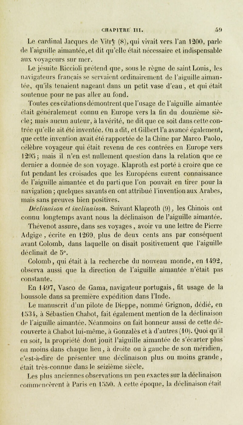 Le cardinal Jacques do Vitry (8), qui vivait vers l'an 1200, parle de l'aiguille aimantée,et dit qu'elle était nécessaire et indispensable aux voyageurs sur mer. Le jésuite Riccioli prétend que, sous le règne de saint Louis, les navigateurs français se servaient ordinairement de l'aiguille aiman- tée, qu'ils tenaient nageant dans un petit vase d'eau, et qui était soutenue pour ne pas aller au fond. Toutes ces citations démontrent que l'usage de l'aiguille aimantée était généralement connu en Europe vers la fin du douzième siè- cle; mais aucun auteur, à la vérité, ne dit que ce soit dans celte con- trée qu'elle ait été inventée. On a dit, et Gilbert l'a avancé également, que cette invention avait été rapportée de la Chine par Marco Paolo, célèbre voyageur qui était revenu de ces contrées en Europe vers 1295; mais il n'en est nullement question dans la relation que ce dernier a donnée de son voyage. Klaproth est porté à croire que ce fut pendant les croisades que les Européens eurent connaissance de l'aiguille aimantée et du parti que l'on pouvait en tirer pour la navigation ; quelques savants en ont attribué l'invention aux Arabes, mais sans preuves bien positives. Déclinaison et inclinaison. Suivant Klaproth (9), les Chinois ont connu longtemps avant nous la déclinaison de l'aiguille aimantée. Thévenot assure, dans ses voyages , avoir vu une lettre de Pierre Adgige, écrite en 1269, plus de deux cents ans par conséquent avant Colomb, dans laquelle on disait positivement que l'aiguille déclinait de 5°. Colomb, qui était à la recherche du nouveau monde, en 4492, observa aussi que la direction de l'aiguille aimantée n'était pas constante. En 1497, Vasco de Gama, navigateur portugais, fit usage de la boussole dans sa première expédition dans l'Inde. Le manuscrit d'un pilote de Dieppe, nommé Grignon, dédié, en -l 53 i, à Sébastien Chabot, fait également mention de la déclinaison de l'aiguille aimantée. Néanmoins on fait honneur aussi de cette dé- couverte à Chabot lui-même, à Gonzalès et à d'autres (10). Quoi qu'il en soit, la propriété dont jouit l'aiguille aimantée de s'écarter plus ou moins dans chaque lieu, à droite ou à gauche de son méridien, c'est-à-dire de présenter une déclinaison plus ou moins grande, était très-connue dans le seizième siècle. Les plus anciennes observations un peu exactes sur la déclinaison commencèrent à Paris en 1550. A cette époque, la déclinaison était