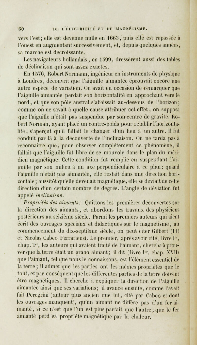 (JO DK L ELECTRICITE ET DU M*(>I\B11SME. vers l'est ; elle est devenue nulle en 1663, puis elle est repassée à l'ouest en augmentant successivement, et, depuis quelques années, sa marche est décroissante. Les navigateurs hollandais, en 1599, dressèrent aussi des tables de déclinaison qui sont assez exactes. En 1576, Robert Normann, ingénieur en instruments de physique à Londres, découvrit que l'aiguille aimantée éprouvait encore une autre espèce de variation. On avait eu occasion de remarquer que l'aiguille aimantée perdait son horizontalité en approchant vers le nord, et que son pôle austral s'abaissait au-dessous de l'horizon; comme on ne savait à quelle cause attribuer cet effet, on supposa que l'aiguille n'était pas suspendue par son centre de gravité. Ro- bert Norman, ayant placé un contre-poids pour rétablir l'horizonta- lité , s'aperçut qu'il fallait le changer d'un lieu à un antre. 11 fut conduit par là à la découverte de l'inclinaison. On ne tarda pas à reconnaître que, pour observer complètement ce phénomène, il fallait que l'aiguille tût libre de se mouvoir dans le plan du méri- dien magnétique. Cette condition fut remplie en suspendant l'ai- guille par son milieu à un axe perpendiculaire à ce plan : quand l'aiguille n'était pas aimantée, elle restait, dans une direction hori- zontale; aussitôt qu'elle devenait magnétique, elle se déviait de cette direction d'un certain nombre de degrés. L'angle de déviation fut appelé inclinaison. Propriétés des aimants. Quittons les premières découvertes sur la direction des aimants, et abordons les travaux des physiciens postérieurs au seizième siècle. Parmi les premiers auteurs qui aient écrit des ouvrages spéciaux et didactiques sur le magnétisme, au commencement du dix-septième siècle, on peut citer Gilbert (II) et Nicolas Cabeo Ferrariensi. Le premier, après avoir cité, livre I, chap. I, les auteurs qui avaient traité de l'aimant, chercha à prou- ver que la terre était un grand aimant; il dit (livre 1er, chap. XVII) que l'aimant, tel que nous le connaissons, est l'élément essentiel de la terre ; il admet que les parties ont les mêmes propriétés que le tout, et par conséquent que les différentes parties de la terre doivent être magnétiques. Il cherche à expliquer la direction de l'aiguille aimantée ainsi que ses variations; il avance ensuite, comme l'avait fait Peregrini (auteur plus ancien que lui, cité par Cabeo et dont les ouvrages manquent!, qu'un aimant ne diffère pas d'un fer ai- manté, si ce n'est que l'un est plus parfait que l'autre; que le fer aimanté perd sa propriété magnétique par la chaleur.