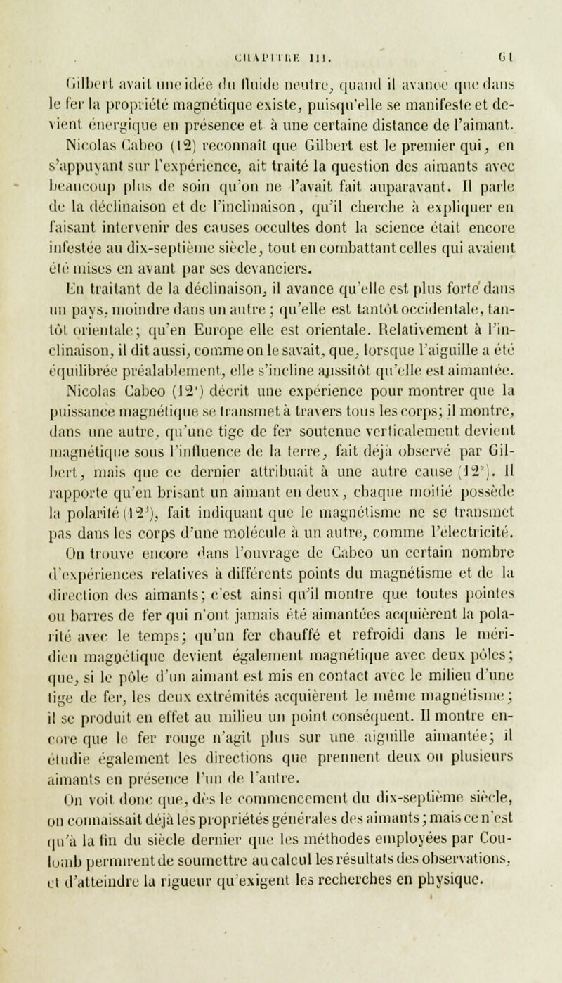 CIlAl'l l'EE 111. (il Gilbert avait une idée du fluide neutre, quand il avanoe que dans le fer la propriété magnétique existe, puisqu'elle se manifeste et de- vient énergique en présence et à une certaine distance de l'aimant. Nicolas Cabeo (12) reconnaît que Gilbert est le premier qui, en s'appuyant sur l'expérience, ait traité la question des aimants avec beaucoup plus de soin qu'on ne l'avait fait auparavant. Il parle de la déclinaison et de l'inclinaison, qu'il cherche à expliquer en faisant intervenir des causes occultes dont la science était encore infestée au dix-septième siècle, tout en combattant celles qui avaient élé mises en avant par ses devanciers. En traitant de la déclinaison, il avance qu'elle est plus forte dans un pays, moindre dans un autre ; qu'elle est tantôt occidentale, tan- tôt orientale; qu'en Europe elle est orientale. Relativement à l'in- clinaison, il dit aussi, comme on le savait, que, lorsque l'aiguille a été équilibrée préalablement, elle s'incline aussitôt qu'elle est aimantée. Nicolas Cabeo (12') décrit une expérience pour montrer que la puissance magnétique se transmet à travers tous les corps; il montre, dans une autre, qu'une tige de fer soutenue verticalement devient magnétique sous l'influence de la terre, fait déjà observé par Gil- bert, mais que ce dernier attribuait à une autre cause (12'). 11 rapporte qu'en brisant un aimant en deux, chaque moitié possède la polarité (12'), fait indiquant que le magnétisme ne se transmet pas dans les corps d'une molécule à un autre, comme l'électricité. On trouve encore dans l'ouvrage de Cabeo un certain nombre d'expériences relatives à différents points du magnétisme et de la direction des aimants; c'est ainsi qu'il montre que toutes pointes ou barres de fer qui n'ont jamais été aimantées acquièrent la pola- rité avec le temps; qu'un fer chauffé et refroidi dans le méri- dien magnétique devient également magnétique avec deux pôles; que, si le pôle d'un aimant est mis en contact avec le milieu d'une tige de fer, les deux extrémités acquièrent le même magnétisme ; il se produit en effet au milieu un point conséquent. Il montre en- core que le fer rouge n'agit plus sur une aiguille aimantée; il étudie également les directions que prennent deux ou plusieurs aimants en présence l'un de l'autre. On voit donc que, dès le commencement du dix-septième siècle, on connaissait déjà les propriétés générales des aimants ; mais ce n'est qu'à la fin du siècle dernier que les méthodes employées par Cou- lomb permirent de soumettre au calcul les résultats des observations, et d'atteindre la rigueur qu'exigent les recherches en physique.