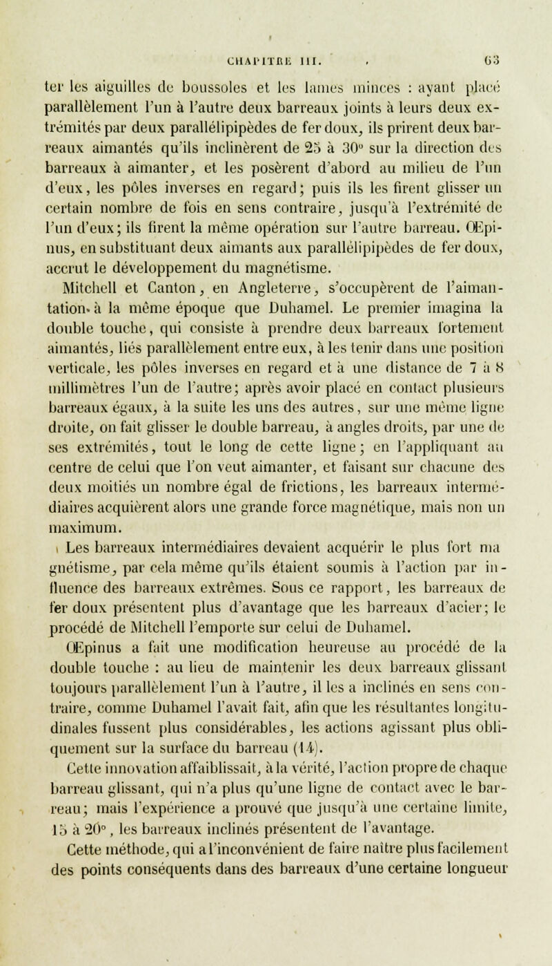 ter les aiguilles de boussoles et les lames minces : ayant placé parallèlement l'un à l'autre deux barreaux joints à leurs deux ex- trémités par deux parallélipipèdes de fer doux, ils prirent deux bar- reaux aimantés qu'ils inclinèrent de 23 à 30 sur la direction des barreaux à aimanter, et les posèrent d'abord au milieu de l'un d'eux, les pôles inverses en regard ; puis ils les firent glisser un certain nombre de fois en sens contraire, jusqu'à l'extrémité de l'un d'eux; ils firent la même opération sur l'autre barreau. Œpi- nus, en substituant deux aimants aux parallélipipèdes de fer doux, accrut le développement du magnétisme. Mitchell et Canton, en Angleterre, s'occupèrent de l'aiman- tation- à la même époque que Duhamel. Le premier imagina la double touche, qui consiste à prendre deux barreaux fortement aimantés, liés parallèlement entre eux, à les tenir dans une position verticale, les pôles inverses en regard et à une distance de 7 à H millimètres l'un de l'autre; après avoir placé en contact plusieurs barreaux égaux, à la suite les uns des autres, sur une même ligne droite, on fait glisser le double barreau, à angles droits, par une de ses extrémités, tout le long de cette ligne ; en l'appliquant au centre de celui que Ton veut aimanter, et faisant sur chacune des deux moitiés un nombre égal de frictions, les barreaux intermé- diaires acquièrent alors une grande force magnétique, mais non un maximum. i Les barreaux intermédiaires devaient acquérir le plus fort ma gnétisme, par cela même qu'ils étaient soumis à l'action par in- fluence des barreaux extrêmes. Sous ce rapport, les barreaux de fer doux présentent plus d'avantage que les barreaux d'acier; le procédé de Mitchell l'emporte sur celui de Duhamel. OEpinus a fait une modification heureuse au procédé de la double touche : au lieu de maintenir les deux barreaux glissant toujours parallèlement l'un à l'autre, il les a inclinés en sens con- traire, comme Duhamel l'avait fait, afin que les résultantes longitu- dinales fussent plus considérables, les actions agissant plus obli- quement sur la surface du barreau (14). Cette innovation affaiblissait, à la vérité, l'action propre de chaque barreau glissant, qui n'a plus qu'une ligne de contact avec le bar- reau; mais l'expérience a prouvé que jusqu'à une certaine limite, 15 à 20°, les barreaux inclinés présentent de l'avantage. Cette méthode, qui a l'inconvénient de faire naître plus facilement des points conséquents dans des barreaux d'une certaine longueur