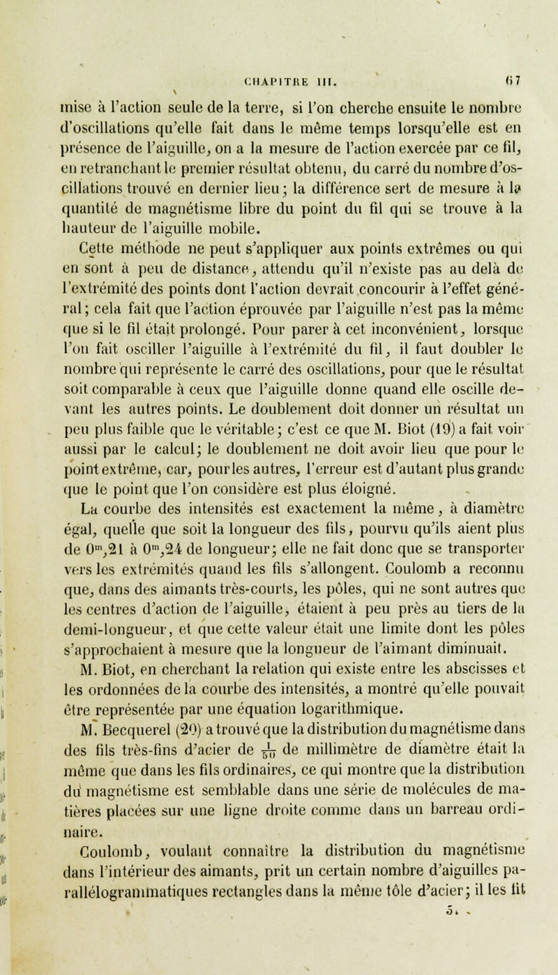 CHAPITRE m. <i7 mise à l'action seule de la terre, si l'on cherche ensuite le nombre d'oscillations qu'elle fait dans le même temps lorsqu'elle est en présence de l'aiguille, on a la mesure de l'action exercée par ce fil, en retranchant le premier résultat obtenu, du carré du nombre d'os- cillations trouvé en dernier lieu; la différence sert de mesure à 1? quantité de magnétisme libre du point du fil qui se trouve à la hauteur de l'aiguille mobile. Cette méthode ne peut s'appliquer aux points extrêmes ou qui en sont à peu de distance, attendu qu'il n'existe pas au delà de l'extrémité des points dont l'action devrait concourir à l'effet géné- ral ; cela fait que l'action éprouvée par l'aiguille n'est pas la même que si le fil était prolongé. Pour parer à cet inconvénient, lorsque l'on fait osciller l'aiguille à l'extrémité du fil, il faut doubler le nombre qui représente le carré des oscillations, pour que le résultat soit comparable à ceux que l'aiguille donne quand elle oscille de- vant les autres points. Le doublement doit donner un résultat un peu plus faible que le véritable ; c'est ce que M. Biot (19) a fait voir aussi par le calcul; le doublement ne doit avoir lieu que pour le point extrême, car, pour les autres, l'erreur est d'autant plus grande que le point que l'on considère est plus éloigné. La courbe des intensités est exactement la même, à diamètre égal, quelle que soit la longueur des fils, pourvu qu'ils aient plus de 0m,21 à 0m,24 de longueur; elle ne fait donc que se transporter vers les extrémités quand les fils s'allongent. Coulomb a reconnu que, dans des aimants très-courts, les pôles, qui ne sont autres que les centres d'action de l'aiguille, étaient à peu près au tiers de la demi-longueur, et que cette valeur était une limite dont les pôles s'approchaient à mesure que la longueur de l'aimant diminuait. M. Biot, en cherchant la relation qui existe entre les abscisses et les ordonnées de la courbe des intensités, a montré qu'elle pouvait être représentée par une équation logarithmique. M. Becquerel (20) a trouvé que la distribution du magnétisme dans des fils très-fins d'acier de ^ de millimètre de diamètre était la même que dans les fils ordinaires, ce qui montre que la distribution du' magnétisme est semblable dans une série de molécules de ma- tières placées sur une ligne droite comme dans un barreau ordi- naire. Coulomb, voulant connaître la distribution du magnétisme dans l'intérieur des aimants, prit un certain nombre d'aiguilles pa- rallélogranimatiques rectangles dans la même tôle d'acier; il les fit