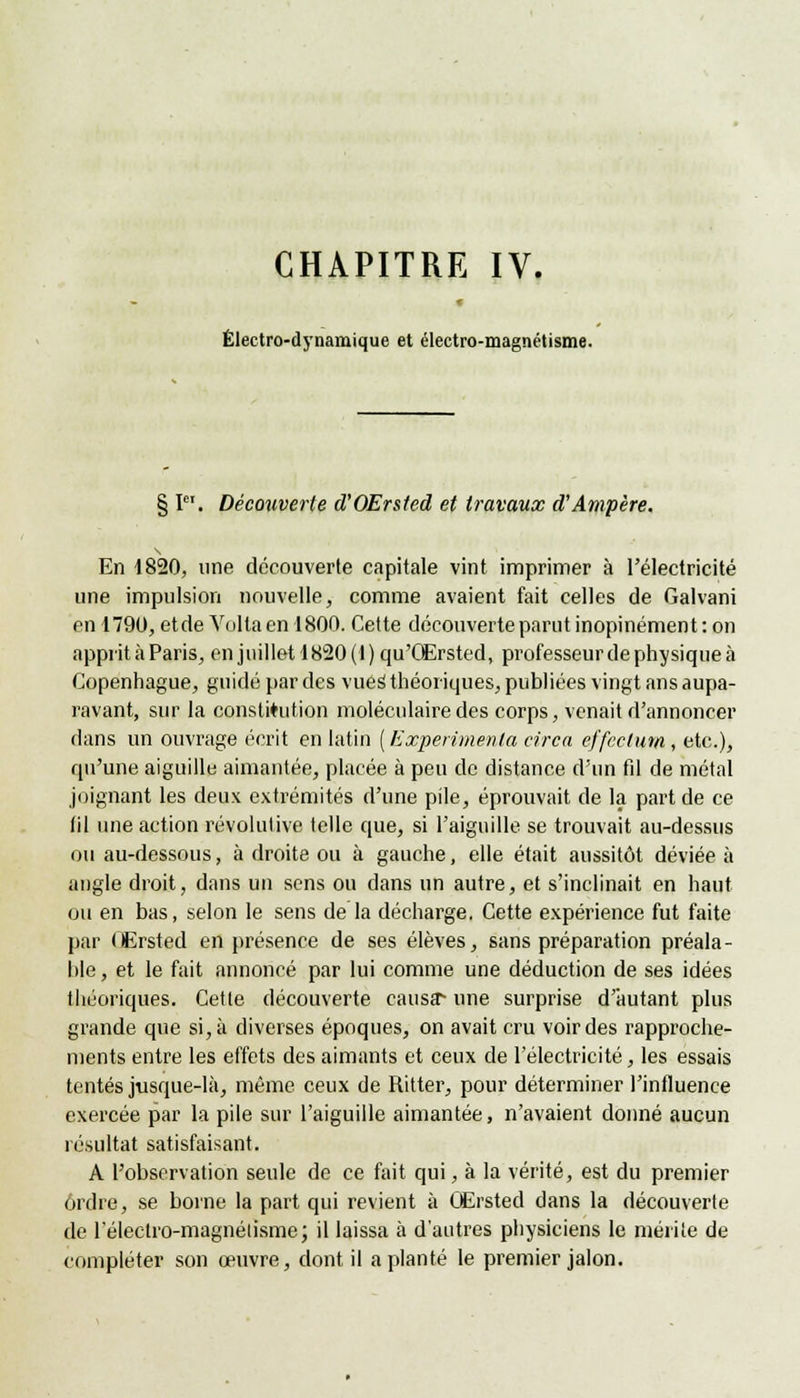 CHAPITRE IV. Électro-dynamique et électro-magnétisme. § I. Découverte d'OErsted et travaux d'Ampère. En 4820, une découverte capitale vint imprimer à l'électricité une impulsion nouvelle, comme avaient fait celles de Galvani en 1790, et de Volta en 1800. Cette découverte parut inopinément : on apprit à Paris, en juillet 1820(1) qu'QErsted, professeur de physique à Copenhague, guidé par des vues1 théoriques, publiées vingt ans aupa- ravant, sur la constitution moléculaire des corps, venait d'annoncer dans un ouvrage écrit en latin ( Expérimenta circa effcclum, etc.), qu'une aiguille aimantée, placée à peu de distance d'un fil de métal joignant les deux extrémités d'une pile, éprouvait de la part de ce fil une action résolutive telle que, si l'aiguille se trouvait au-dessus ou au-dessous, à droite ou à gauche, elle était aussitôt déviée à angle droit, dans un sens ou dans un autre, et s'inclinait en haut ou en bas, selon le sens de la décharge. Cette expérience fut faite par Œrsted en présence de ses élèves, sans préparation préala- ble , et le fait annoncé par lui comme une déduction de ses idées théoriques. Cette découverte causa-* une surprise d'autant plus grande que si, à diverses époques, on avait cru voir des rapproche- ments entre les effets des aimants et ceux de l'électricité, les essais tentés jusque-là, même ceux de Ritter, pour déterminer l'influence exercée par la pile sur l'aiguille aimantée, n'avaient donné aucun résultat satisfaisant. A l'observation seule de ce fait qui, à la vérité, est du premier ordre, se borne la part qui revient à Œrsted dans la découverte de l'électro-magnétisme; il laissa à d'autres physiciens le mérite de compléter son œuvre, dont il aplanie le premier jalon.