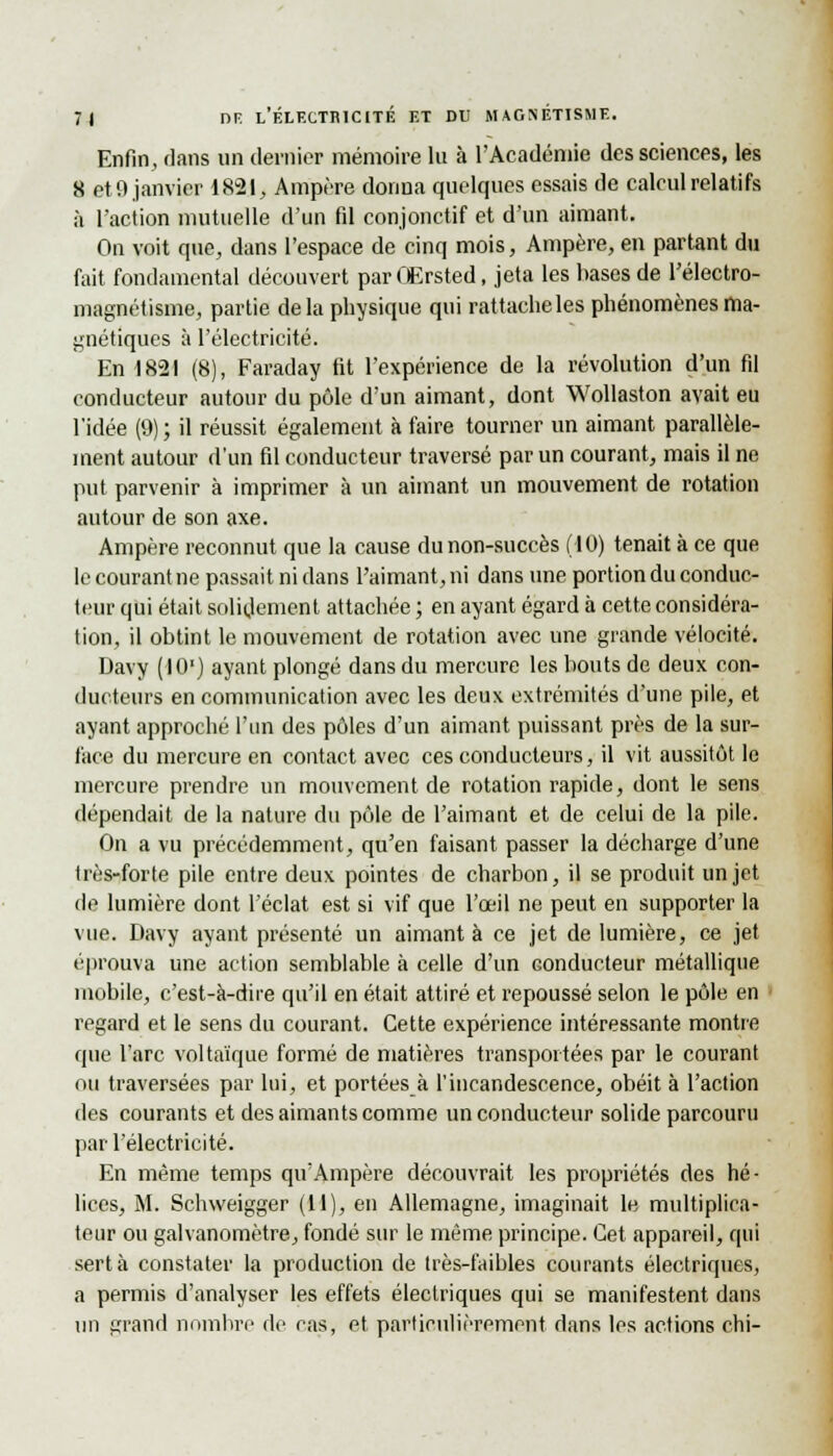 Enfin, dans un dernier mémoire lu à l'Académie des sciences, les 8 oH) janvier 1821, Ampère donna quelques essais de calcul relatifs à l'action mutuelle d'un fil conjonctif et d'un aimant. Ou voit que, dans l'espace de cinq mois, Ampère, en partant du fait fondamental découvert par OErsted, jeta les bases de l'électro- magnétisme, partie delà physique qui rattache les phénomènes ma- gnétiques à l'électricité. En 1821 (8), Faraday fit l'expérience de la révolution d'un fil conducteur autour du pôle d'un aimant, dont Wollaston avait eu l'idée (9); il réussit également à faire tourner un aimant parallèle- ment autour d'un fil conducteur traversé par un courant, mais il ne put parvenir à imprimer à un aimant un mouvement de rotation autour de son axe. Ampère reconnut que la cause du non-succès (10) tenait à ce que le courant ne passait ni dans l'aimant, ni dans une portion du conduc- teur qui était solidement attachée ; en ayant égard à cette considéra- tion, il obtint le mouvement de rotation avec une grande vélocité. Davy (10') ayant plongé dans du mercure les bouts de deux con- ducteurs en communication avec les deux extrémités d'une pile, et ayant approché l'un des pôles d'un aimant puissant près de la sur- face du mercure en contact avec ces conducteurs, il vit aussitôt le mercure prendre un mouvement de rotation rapide, dont le sens dépendait de la nature du pôle de l'aimant et de celui de la pile. On a vu précédemment, qu'en faisant passer la décharge d'une très-forte pile entre deux pointes de charbon, il se produit un jet de lumière dont l'éclat est si vif que l'œil ne peut en supporter la vue. Davy ayant présenté un aimanta ce jet de lumière, ce jet éprouva une action semblable à celle d'un conducteur métallique mobile, c'est-à-dire qu'il en était attiré et repoussé selon le pôle en regard et le sens du courant. Cette expérience intéressante montre que l'arc voltaïque formé de matières transportées par le courant ou traversées par lui, et portées à l'incandescence, obéit à l'action des courants et des aimants comme un conducteur solide parcouru par l'électricité. En même temps qu'Ampère découvrait les propriétés des hé- lices, M. Schweigger (11), en Allemagne, imaginait le multiplica- teur ou galvanomètre, fondé sur le même principe. Cet appareil, qui sert à constater la production de très-faibles courants électriques, a permis d'analyser les effets électriques qui se manifestent dans un grand nombre de cas, et particulièrement dans les actions chi-