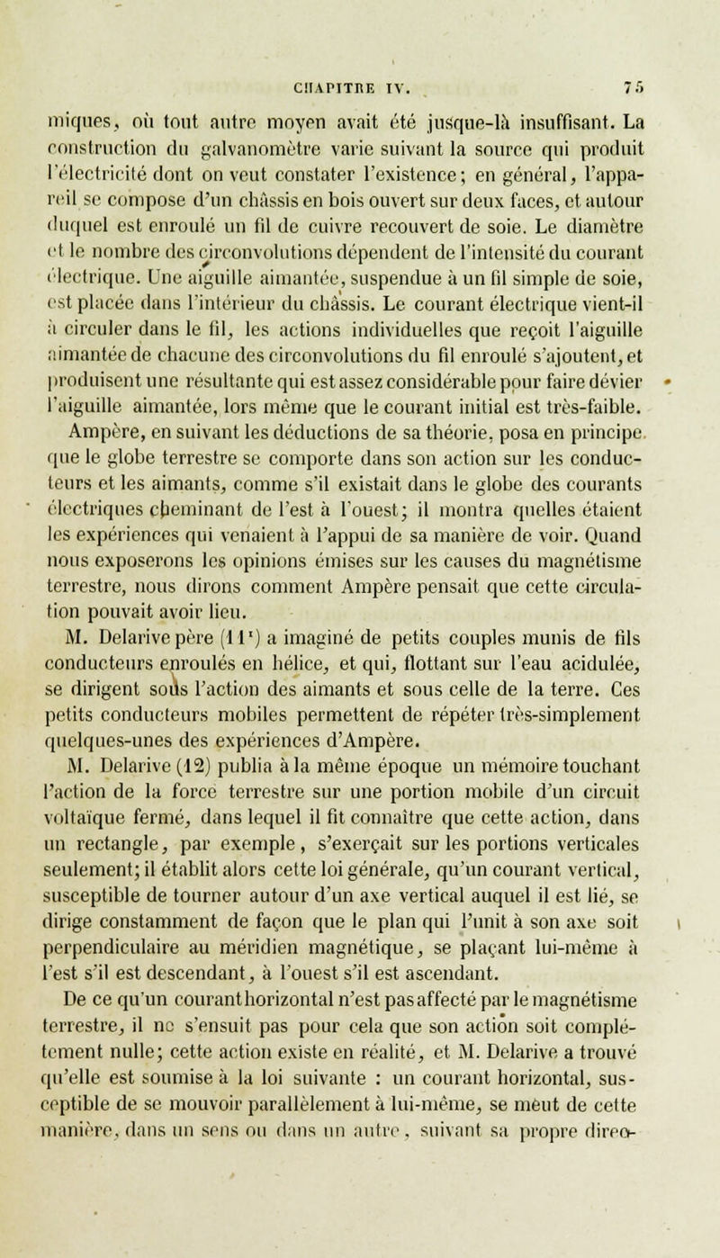 iniques, où tout autre moyen avait été jusque-là insuffisant. La construction du galvanomètre varie suivant la source qui produit l'électricité dont on veut constater l'existence; en général, l'appa- reil se compose d'un châssis en bois ouvert sur deux faces, et autour duquel est enroulé un fil de cuivre recouvert de soie. Le diamètre et le nombre des circonvolutions dépendent de l'intensité du courant électrique. Une aiguille aimantée, suspendue à un fil simple de soie, est placée dans l'intérieur du châssis. Le courant électrique vient-il à circuler dans le fil, les actions individuelles que reçoit l'aiguille aimantée de chacune des circonvolutions du fil enroulé s'ajoutent, et produisent une résultante qui est assez considérable pour faire dévier l'aiguille aimantée, lors même que le courant initial est très-faible. Ampère, en suivant les déductions de sa théorie, posa en principe que le globe terrestre se comporte dans son action sur les conduc- teurs et les aimants, comme s'il existait dans le globe des courants électriques cheminant de l'est à l'ouest; il montra quelles étaient les expériences qui venaient à l'appui de sa manière de voir. Quand nous exposerons les opinions émises sur les causes du magnétisme terrestre, nous dirons comment Ampère pensait que cette circula- tion pouvait avoir lieu. M. Delarivepère (il1) a imaginé de petits couples munis de fils conducteurs enroulés en hélice, et qui, flottant sur l'eau acidulée, se dirigent soils l'action des aimants et sous celle de la terre. Ces petits conducteurs mobiles permettent de répéter très-simplement quelques-unes des expériences d'Ampère. M. Delarive(12) publia à la même époque un mémoire touchant l'action de la force terrestre sur une portion mobile d'un circuit voltaïque fermé, dans lequel il fit connaître que cette action, dans un rectangle, par exemple, s'exerçait sur les portions verticales seulement; il établit alors cette loi générale, qu'un courant vertical, susceptible de tourner autour d'un axe vertical auquel il est lié, se dirige constamment de façon que le plan qui l'unit à son axe soit perpendiculaire au méridien magnétique, se plaçant lui-même à l'est s'il est descendant, à l'ouest s'il est ascendant. De ce qu'un courant horizontal n'est pasaffecté par le magnétisme terrestre, il ne s'ensuit pas pour cela que son action soit complè- tement nulle; cette action existe en réalité, et M. Delarive a trouvé qu'elle est soumise à la loi suivante : un courant horizontal, sus- ceptible de se mouvoir parallèlement à lui-même, se meut de cette manière, dans un sens ou dans un autre. suivant sa propre direct-