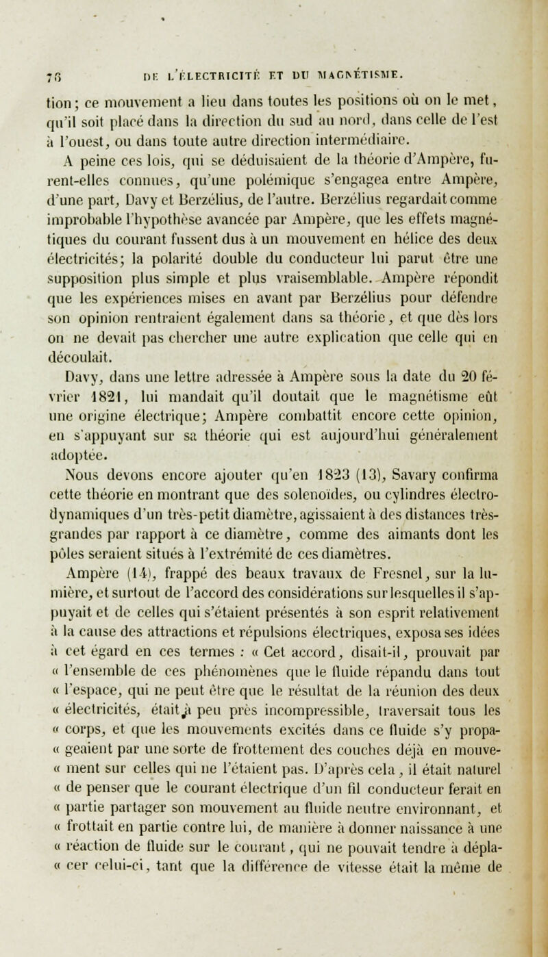 Mon; ce mouvement a lieu dans toutes les positions où on le met, qu'il soit placé dans la direction du sud au nord, dans celle de l'est à l'ouest, ou dans toute autre direction intermédiaire. A peine ces lois, qui se déduisaient de la théorie d'Ampère, fu- rent-elles connues, qu'une polémique s'engagea entre Ampère, d'une part, Davy et Berzélius, de l'autre. Berzélius regardait comme improbable l'hypothèse avancée par Ampère, que les effets magné- tiques du courant fussent dus à un mouvement en hélice des deux électricités; la polarité double du conducteur lui parut être une supposition plus simple et plus vraisemblable. Ampère répondit que les expériences mises en avant par Berzélius pour défendre son opinion rentraient également dans sa théorie, et que dès lors on ne devait pas chercher une autre explication que celle qui en découlait. Davy, dans une lettre adressée à Ampère sous la date du 20 fé- vrier 1821, lui mandait qu'il doutait que le magnétisme eût une origine électrique; Ampère combattit encore cette opinion, en s'appuyant sur sa théorie qui est aujourd'hui généralement adoptée. Nous devons encore ajouter qu'en 1823 (13), Savary confirma cette théorie en montrant que des solenoïdes, ou cylindres électro- dynamiques d'un très-petit diamètre, agissaient à des distances très- grandes par rapport à ce diamètre, comme des aimants dont les pôles seraient situés à l'extrémité de ces diamètres. Ampère (14), frappé des beaux travaux de Fresnel, sur la lu- mière, et surtout de l'accord des considérations sur lesquelles il s'ap- puyait et de celles qui s'étaient présentés à son esprit relativement à la cause des attractions et répulsions électriques, exposa ses idées à cet égard en ces termes : « Cet accord, disait-il, prouvait par « l'ensemble de ces phénomènes que le fluide répandu dans tout « l'espace, qui ne peut être que le résultat de la réunion des deux « électricités, était^i peu près incompressible, traversait tous les « corps, et que les mouvements excités dans ce fluide s'y propa- « geaient par une sorte de frottement des couches déjà en mouve- « ment sur celles qui ne l'étaient pas. D'après cela, il était naturel « de penser que le courant électrique d'un fd conducteur ferait en « partie partager son mouvement au fluide neutre environnant, et « frottait en partie contre lui, de manière à donner naissance à une « réaction de fluide sur le courant, qui ne pouvait tendre à dépla- « cer celui-ci, tant que la différence de. vitesse était la même de