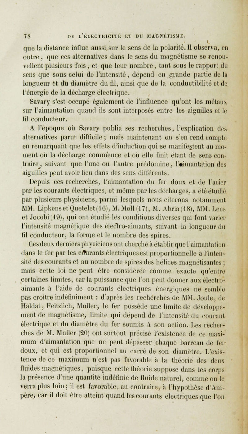 I que la distance influe aussi, sur le sens de la polarité. Il observa, en outre, que ces alternatives dans le sens du magnétisme se renou- vellent plusieurs fois, et que leur nombre, tant sous le rapport du sens que sous celui de l'intensité, dépend en grande partie de la longueur et du diamètre du fil, ainsi que de la conductibilité et de l'énergie de la décharge électrique. Savary s'est occupé également de l'influence qu'ont les métaux sur l'aimantation quand ils sont interposés entre les aiguilles et le fil conducteur. A l'époque où Savary publia ses recherches, l'explication des alternatives parut difficile; mais maintenant on s'en rend compte en remarquant que les effets d'induction qui se manifestent au mo- ment où la décharge commence et où elle finit étant de sens con- traire, suivant que l'une ou l'autre prédomine, l'«imantation des aiguilles peut avoir lieu dans des sens différents. Depuis ces recherches, l'aimantation du 1er doux et de l'acier par les courants électriques, et même par les décharges, a été étudié par plusieurs physiciens, parmi lesquels nous citerons notamment MM. LipkensetQuetelet(16),M.Moll(17), M. Abria(18), MM. Lcns et Jocobii/19), qui ont étudié lés conditions diverses qui font varier l'intensité magnétique des électro-aimants, suivant la longueur du fil conducteur, la forme et le nombre des spires. Gesdeux derniers physiciens ont cherché à établir que l'aimantation dans le fer par les côVrantsélectriqucsest proportionnelle à l'inten- sité des courants et au nombre de spires des hélices magnétisantes : mais cette loi ne peut être considérée comme exacte qu'entre certaines limites, car la puissance que l'on peut donner aux électro- aimants à l'aide de courants électriques énergiques ne semble pas croître indéfiniment : d'après les recherches de MM. Joule, de Haldat, Feitzlich, Muller, le fer possède une limite de développe- ment de magnétisme, limite qui dépend de l'intensité du courant électrique et du diamètre du fer soumis à son action. Les recher- ches de M. Muller (20) ont surtout précisé l'existence de ce maxi- mum d'aimantation que ne peut dépasser chaque barreau de fer doux, et qui est proportionnel au carré de son diamètre. L'exis- tence de ce maximum n'est pas favorable à la théorie des deux fluides magnétiques, puisque cette théorie suppose, dans les corps la présence d'une quantité indéfinie de fluide naturel, comme on le verra plus loin; il est favorable, au contraire, à l'hypothèse d'Am- père, car il doit être atteint quand les courants électriques que l'on