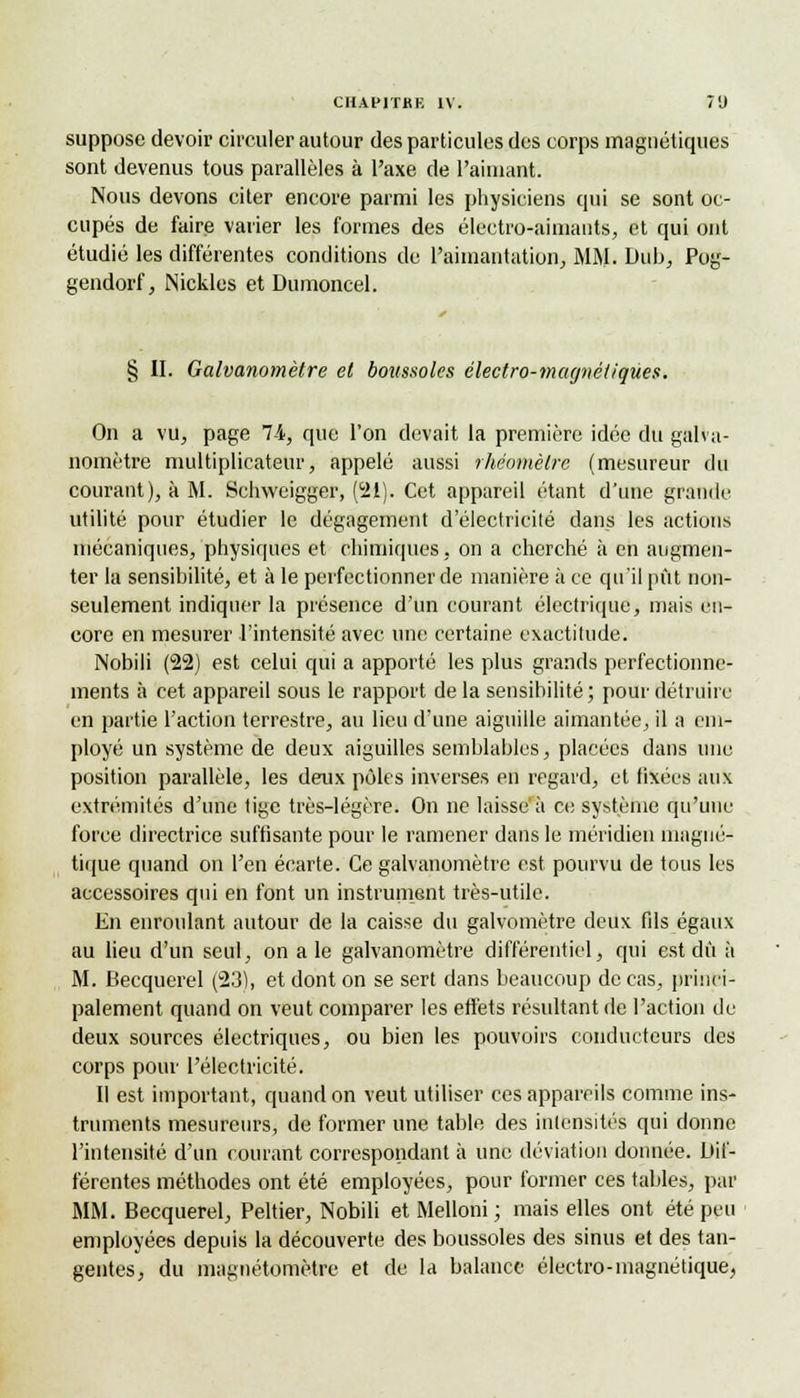 suppose devoir circuler autour des particules des corps magnétiques sont devenus tous parallèles à l'axe de l'aimant. Nous devons citer encore parmi les physiciens qui se sont oc- cupés de faire varier les formes des électro-aimants, et qui ont étudié les différentes conditions de l'aimantation, MM. Dub, Pog- gendorf, Nickles et Dumoncel. § II. Galvanomètre et boussoles électro-magnétiques. On a vu, page 74, que l'on devait la première idée du galva- nomètre multiplicateur, appelé aussi rhéomèlrc (mesureur du courant), à M. Schweigger, (21). Cet appareil étant d'une grande utilité pour étudier le dégagement d'électricité dans les actions mécaniques, physiques et chimiques, on a cherché à en augmen- ter la sensibilité, et à le perfectionner de manière à ce qu'il pût non- seulement indiquer la présence d'un courant électrique, mais en- core en mesurer l'intensité avec une certaine exactitude. Nobili (22) est celui qui a apporté les plus grands perfectionne- ments à cet appareil sous le rapport de la sensibilité; pour détruire en partie l'action terrestre, au lieu d'une aiguille aimantée, il a em- ployé un système de deux aiguilles semblables, placées dans une position parallèle, les deux pôles inverses en regard, et fixées aux extrémités d'une tige très-légère. On ne laissé à ce système qu'une force directrice suffisante pour le ramener dans le méridien magné- tique quand on l'en écarte. Ce galvanomètre est pourvu de tous les accessoires qui en font un instrument très-utile. En enroulant autour de la caisse du galvomètre deux fils égaux au lieu d'un seul, on a le galvanomètre différentiel, qui est dû à M. Becquerel (23), et dont on se sert dans beaucoup de cas, princi- palement quand on veut comparer les effets résultant de l'action de deux sources électriques, ou bien les pouvoirs conducteurs des corps pour l'électricité. Il est important, quand on veut utiliser ces appareils comme ins- truments mesureurs, de former une table des intensités qui donne l'intensité d'un courant correspondant à une déviation donnée. Dif- férentes méthodes ont été employées, pour former ces tables, par MM. Becquerel, Peltier, Nobili et Melloni; mais elles ont été peu employées depuis la découverte des boussoles des sinus et des tan- gentes, du magnétomètre et de la balance électro-magnétique,