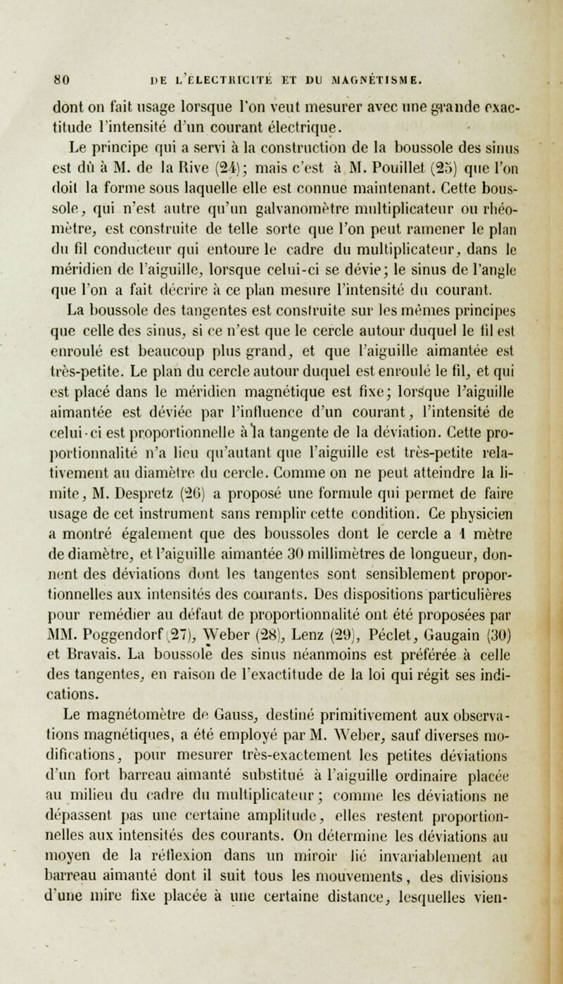 dont on fait usage lorsque l'on veut mesurer avec une grande exac- titude l'intensité d'un courant électrique. Le principe qui a servi à la construction de la boussole des sinus est dû à M. de la Rive (24); mais c'est à M. Pouillet (25) que l'on doil la forme sous laquelle elle est connue maintenant. Cette bous- sole , qui n'est autre qu'un galvanomètre multiplicateur ou rhéo- mètre, est construite de telle sorte que l'on peut ramener le plan du fil conducteur qui entoure le cadre du multiplicateur, dans le méridien de l'aiguille, lorsque celui-ci se dévie; le sinus de l'angle que l'on a fait décrire à ce plan mesure l'intensité du courant. La boussole des tangentes est construite sur les mêmes principes que celle des sinus, si ce n'est que le cercle autour duquel le fil est enroulé est beaucoup plus grand, et que l'aiguille aimantée est très-petite. Le plan du cercle autour duquel est enroulé le fil, et qui est placé dans le méridien magnétique est fixe; lorsque l'aiguille aimantée est déviée par l'influence d'un courant, l'intensité de celui-ci est proportionnelle à la tangente de la déviation. Cette pro- portionnalité n'a lieu qu'autant que l'aiguille est très-petite rela- tivement au diamètre du cercle. Comme on ne peut atteindre la li- mite, M. Despretz (26) a proposé une formule qui permet de faire usage de cet instrument sans remplir cette condition. Ce physicien a montré également que des boussoles dont le cercle a i mètre de diamètre, et l'aiguille aimantée 30 millimètres de longueur, don- nent des déviations dont les tangentes sont sensiblement propor- tionnelles aux intensités des courants. Des dispositions particulières pour remédier au défaut de proportionnalité ont été proposées par MM. Poggendorf ^27), Weber (28), Lenz (29), Péclet, Gaugain (30) et Bravais. La boussole des sinus néanmoins est préférée à celle des tangentes, en raison de l'exactitude de la loi qui régit ses indi- cations. Le magnétomèlre de Gauss, destiné primitivement aux observa- tions magnétiques, a été employé par M. Weber, sauf diverses mo- difications, pour mesurer très-exactement les petites déviations d'un fort barreau aimanté substitué à l'aiguille ordinaire placée au milieu du cadre du multiplicateur ; comme les déviations ne dépassent pas une certaine amplitude, elles restent proportion- nelles aux intensités des courants. On détermine les déviations au moyen de la réflexion dans un miroir lié invariablement au barreau aimanté dont il suit tous les mouvements, des divisions d'une mire fixe placée à une certaine distance, lesquelles vieil-