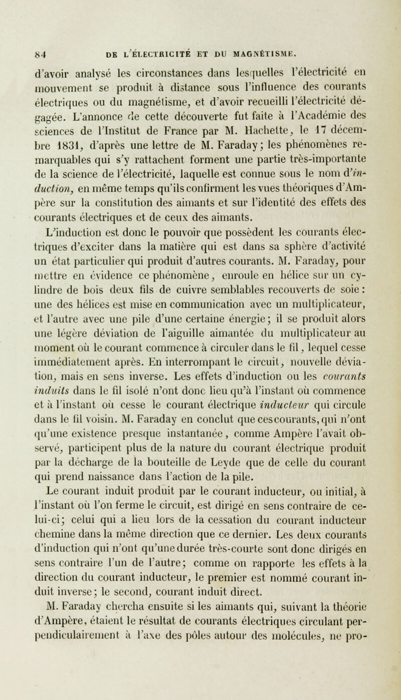 d'avoir analysé les circonstances dans lesquelles l'électricité en mouvement se produit à distance sous l'influence des courants électriques ou du magnétisme, et d'avoir recueilli l'électricité dé- gagée. L'annonce de cette découverte fut faite à l'Académie des sciences de l'Institut de France par M. Hachette, le 17 décem- bre 1831, d'après une lettre de M. Faraday ; les phénomènes re- marquables qui s'y rattachent forment une partie très-importante de la science de l'électricité, laquelle est connue sous le nom d'in- duction, en même temps qu'ils confirment les vues théoriques d'Am- père sur la constitution des aimants et sur l'identité des effets des courants électriques et de ceux des aimants. L'induction est donc le pouvoir que possèdent les courants élec- triques d'exciter dans la matière cpii est dans sa sphère d'activité un état particulier qui produit d'autres courants. M. Faraday, pour mettre en évidence ce phénomène, enroule en hélice sur un cy- lindre de bois deux fils de cuivre semblables recouverts de soie : une des hélices est mise en communication avec un multiplicateur, et l'autre avec une pile d'une certaine énergie; il se produit alors une légère déviation de l'aiguille aimantée du multiplicateur au moment où le courant commence à circuler dans le fil, lequel cesse immédiatement après. En interrompant le circuit, nouvelle dévia- tion, mais en sens inverse. Les effets d'induction ou les courants induits dans le fil isolé n'ont donc lieu qu'à l'instant où commence et à l'instant où cesse le courant électrique inducteur qui circule dans le fil voisin. M. Faraday en conclut quecescourants,qui n'ont qu'une existence presque instantanée, comme Ampère l'avait ob- servé, participent plus de la nature du courant électrique produit par la décharge de la bouteille de Leyde que de celle du courant qui prend naissance dans l'action de la pile. Le courant induit produit par le courant inducteur, ou initial, à l'instant où l'on ferme le circuit, est dirigé en sens contraire de ce- lui-ci; celui qui a lieu lors de la cessation du courant inducteur chemine dans la même direction que ce dernier. Les deux courants d'induction qui n'ont qu'une durée très-courte sont donc dirigés en sens contraire l'un de l'autre ; comme on rapporte les effets à la direction du courant inducteur, le premier est nommé courant in- duit inverse ; le second, courant induit direct. M. Faraday chercha ensuite si les aimants qui, suivant la théorie d'Ampère, étaient le résultat de courants électriques circulant per- pendiculairement à l'a\e des pôles autour des molécules, ne pro-