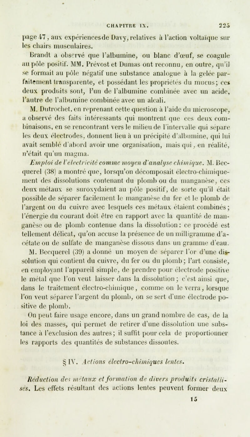 page 47, aux expériences de Uavy, relatives à l'action voltaïque sur les chairs musculaires. Brandt a observé que l'albumine, ou blanc d'oeuf, se coagule au pôle positif. MM. Prévost et Dumas ont reconnu, en outre, qu'il se formait au pôle négatif une substance analogue à la gelée par- faitement transparente, et possédant les propriétés du mucus; ces deux produits sont, l'un de l'albumine combinée avec un acide, l'autre de l'albumine combinée avec un alcali. M. Dutrochet, en reprenant cette question à l'aide du microscope, a observé des faits intéressants qui montrent que ces deux com- binaisons, en se rencontrant vers le milieu de l'intervalle qui sépare les deux électrodes, donnent lieu à un précipité d'albumine, qui lui avait semblé d'abord avoir une organisation, mais qui, en réalité, n'était qu'un magma. Emploi de l'électricité comme moyen d'anali/sc chimique. M. Bec- querel (38) a montré que, lorsqu'on décomposait électrochimique- ment des dissolutions contenant du plomb ou du manganèse, ces deux métaux se suroxydaient au pôle positif, de sorte qu'il était possible de séparer facilement le manganèse du fer et le plomb de l'argent ou du cuivre avec lesquels ces métaux étaient combinés; l'énergie du courant doit être en rapport avec la quantité de man- ganèse ou de plomb contenue dans la dissolution: ce procédé est tellement délicat, qu'on accuse la présence de un milligramme d'a- cétate ou de sulfate de manganèse dissous dans un gramme d'eau. M. Becquerel (39) a donné un moyen de séparer l'or d'une dis- solution qui contient du cuivre, du fer ou du plomb; l'art consiste, en employant l'appareil simple, de prendre pour électrode positive le métal que l'on veut laisser dans la dissolution ; c'est ainsi que, dans le traitement électro-chimique, comme on le verra, lorsque l'on veut séparer l'argent du plomb, on se sert d'une électrode po- sitive de plomb. On peut faire usage encore, dans un grand nombre de cas, de la loi des masses, qui permet de retirer d'une dissolution une subs- tance à l'exclusion des autres; il suffit pour cela de proportionner les rapports des quantités de substances dissoutes. § IV. Actions èlcctro-cliiiniques lentes. Réduction de; métaux et formation de divers produit* cristalli- sés. Les effets résultant des actions lentes peuvent former deux 15