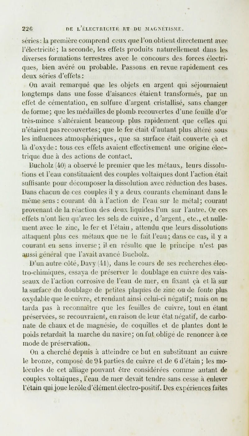 séries: la première comprend ceux que l'on obtient directement avec l'électricité; la seconde, les effets produits naturellement dans les diverses formations terrestres avec le concours des forces électri- ques, bien avéré ou probable. Passons en revue rapidement ces deux séries d'effets : On avait remarqué que les objets en argent qui séjournaient longtemps dans une fosse d'aisances étaient transformés, par un effet de cémentation, en sulfure d'argent cristallisé, sans changer de forme; que les médailles de plomb recouvertes d'une feuille d'or très-mince s'altéraient beaucoup plus rapidement que celles qui n'étaient pas recouvertes; que le fer était d'autant plus altéré sous les influences atmosphériques, que sa surface était couverte ça et là d'oxyde: tous ces effets avaient erlecthement une origine élec- trique due à des actions de contact. Bucholz (40) a observé le premier que les métaux, leurs dissolu- tions et l'eau constituaient des couples voltaïques dont l'action était suffisante pour décomposer la dissolution avec réduction des bases. Dans chacun de ces couples il y a deux courants cheminant dans le même sens : courant dû à l'action de l'eau sur le métal; courant provenant de la réaction des deux liquides l'un sur l'autre. Or ces effets n'ont lieu qu'avec les sels de cuivre, d'argent, etc., et nulle- ment avec le zinc, le fer et l'étaiu, attendu que leurs dissolutions attaquent plus ces métaux que ne le fait l'eau; dans ce cas, il y a courant eu sens inverse; il en résulte que le principe n'est pas aussi général que l'avait avancé Bucholz. D'un autre côté, Davy (il), dans le cours de ses recherches élec- tro-chimiques, essaya de préserver le doublage en cuivre des vais- seaux de l'action corrosive de l'eau de mer, en fixant çà et là sur la surface du doublage de petites plaques de zinc ou de fonte plus oxydable que le cuivre, et rendant ainsi celui-ci négatif; mais on ne tarda pas à reconnaître que les feuilles de cuivre, tout en étant préservées, se recouvraient, en raison de leur état négatif, de carbo- nate de chaux et de magnésie, de coquilles et de plantes dont le poids retardait la marche du navire; on fut obligé de renoncer à ce mode de préservation. On a cherché depuis à atteindre ce but en substituant au cuivre le bronze, composé de 94 parties de cuivre et de G d'étain; les mo- lécules de cet alliage pouvant être considérées comme autant de couples voltaïques, l'eau de mer devait tendre sans cesse à enlever l'etain qui joue le rôle d'élément électro-positif. Des expériences faites