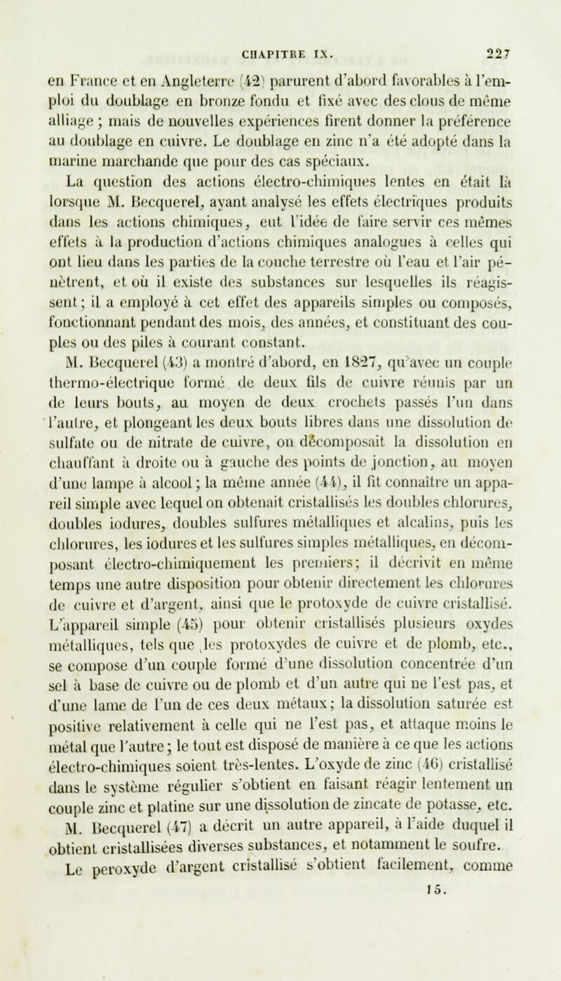 en France et en Angleterre (42) parurent d'abord favorables à l'em- ploi du doublage en bronze fondu et fixé avec des clous de même alliage; mais de nouvelles expériences firent donner la préférence au doublage en cuivre. Le doublage en zinc n'a été adopté dans la marine marchande que pour des cas spéciaux. La question des actions électro-chimiques lentes en était là lorsque M. Becquerel, ayant analysé les effets électriques produits dans les actions chimiques, eut l'idée de faire servir ces mêmes effets à la production d'actions chimiques analogues à celles qui ont lieu dans les parties de la couche terrestre où l'eau et l'air pé- nètrent, et où il existe des substances sur lesquelles ils réagis- sent ; il a employé à cet effet des appareils simples ou composés, fonctionnant pendant des mois, des années, et constituant des cou- ples ou des piles à courant constant. M. Becquerel (43) a montré d'abord, en 1827, qu'avec un couple thermo-électrique formé de deux fils de cuivre réunis par un de leurs bouts, au moyen de deux crochets passés l'un dans l'autre, et plongeant les deux bouts libres dans une dissolution de sulfate ou de nitrate de cuivre, on décomposait la dissolution en chauffant à droite ou à gauche des points de jonction, au moyen d'une lampe à alcool ; la même année (-ii), il fit connaître un appa- reil simple avec lequel on obtenait cristallisés les doubles chlorures, doubles iodures, doubles sulfures métalliques et alcalins, puis les chlorures, les iodures et les sulfures simples métalliques, en décom- posant électro-chimiquement les premiers; il décrivit en même temps une autre disposition pour obtenir directement les chlorures de cuivre et d'argent, ainsi que le protoxyde de cuivre cristallisé. L'appareil simple (45) pour obtenir cristallisés plusieurs oxydes métalliques, tels que les protoxydes de cuivre et de plomb, etc., se compose d'un couple formé d'une dissolution concentrée d'un sel à base de cuivre ou de plomb et d'un autre qui ne l'est pas, et d'une lame de l'un de ces deux métaux; la dissolution saturée est positive relativement à celle qui ne l'est pas, et attaque moins le métal que l'autre ; le tout est disposé de manière à ce que les actions électro-chimiques soient très-lentes. L'oxyde de zinc (46) cristallisé dans le système régulier s'obtient en faisant réagir lentement un couple zinc et platine sur une dissolution de zincate de potasse, etc. M. Becquerel (47) a décrit un autre appareil, à l'aide duquel il obtient cristallisées diverses substances, et notamment le soufre. Le peroxyde d'argent cristallisé s'obtient facilement, comme 15.