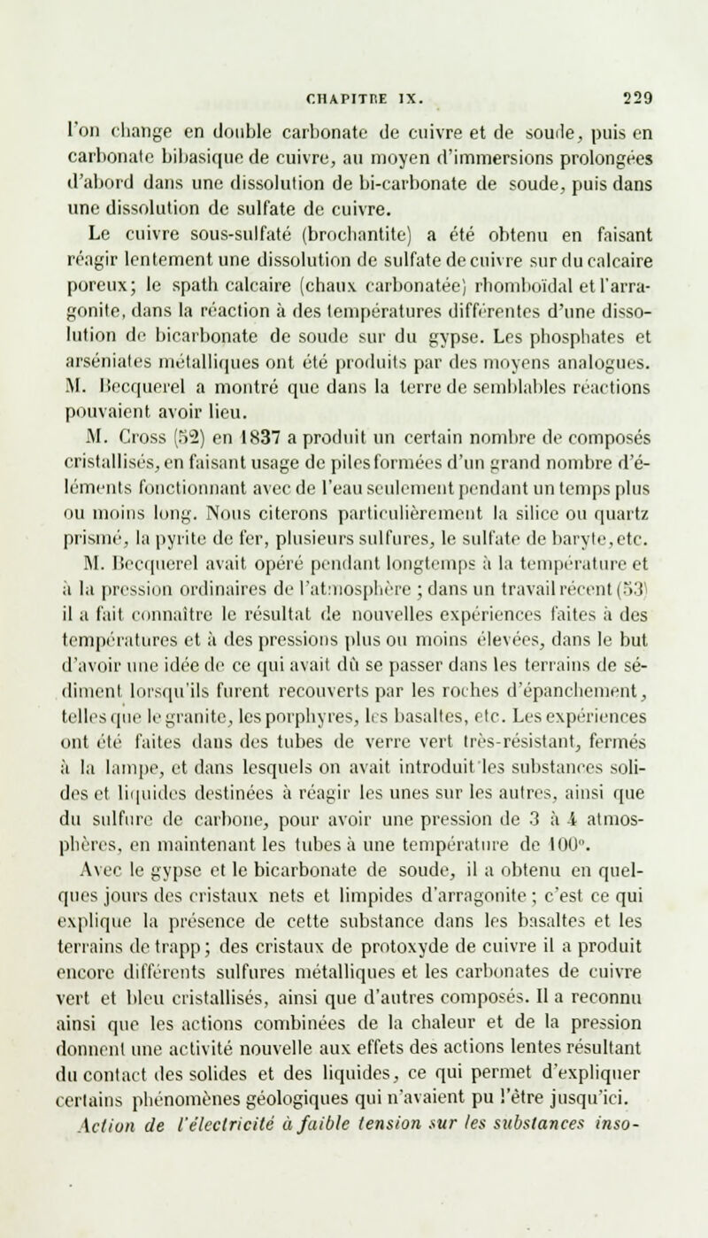 l'on change en double carbonate de cuivre et de soude, puis en carbonate bibasique de cuivre, au moyen d'immersions prolongées d'abord dans une dissolution de bi-carbonate de soude, puis dans une dissolution de sulfate de cuivre. Le cuivre sous-sulfaté (brocbantite) a été obtenu en faisant réagir lentement une dissolution de sulfate de cuivre sur du calcaire poreux; le spath calcaire (chaux carbonatée) rliomboïdal et l'arra- gonite, dans la réaction à des températures différentes d'une disso- lution de bicarbonate de soude sur du gypse. Les phosphates et arséniates métalliques ont été produits par des moyens analogues. M. Becquerel a montré que dans la terre de semblables reactions pouvaient avoir lieu. M. Cross (52) en 1837 a produit un certain nombre de composés cristallisés, en faisant usage de piles formées d'un grand nombre d'é- léments fonctionnant avec de l'eau seulement pendant un temps plus ou moins long. Nous citerons particulièrement la silice ou quartz prisme, la pyrite de fer, plusieurs sulfures, le sulfate de baryte,etc. M. Becquerel avait opéré pendant longtemps à la température et à la pression ordinaires de l'atmosphère ; dans un travail récent (53) il a fait connaître le résultat de nouvelles expériences faites à des températures et à des pressions plus ou moins élevées, dans le but d'avoir une idée de ce qui avait dû se passer dans les terrains de sé- diment lorsqu'ils furent recouverts par les roches d'épanchement, telles que le granité, les porphyres, les basaltes, etc. Les expériences ont été faites dans des tubes de verre vert très-résistant, fermés à la lampe, et dans lesquels on avait introduit les substances soli- des et liquides destinées à réagir les unes sur les autres, ainsi que du sulfure de carbone, pour avoir une pression de 3 à 4 atmos- phères, en maintenant les tubes à une température de 100°. Avec le gypse et le bicarbonate de soude, il a obtenu en quel- ques jours des cristaux nets et limpides d'arragonite ; c'est ce qui explique la présence de cette substance dans les basaltes et les terrains detrapp; des cristaux de protoxyde de cuivre il a produit encore différents sulfures métalliques et les carbonates de cuivre vert et bleu cristallisés, ainsi que d'autres composés. Il a reconnu ainsi que les actions combinées de la chaleur et de la pression donnent une activité nouvelle aux effets des actions lentes résultant du contact des solides et des liquides, ce qui permet d'expliquer certains phénomènes géologiques qui n'avaient pu l'être jusqu'ici. Action de l'électricité à faible tension sur les substances inso-