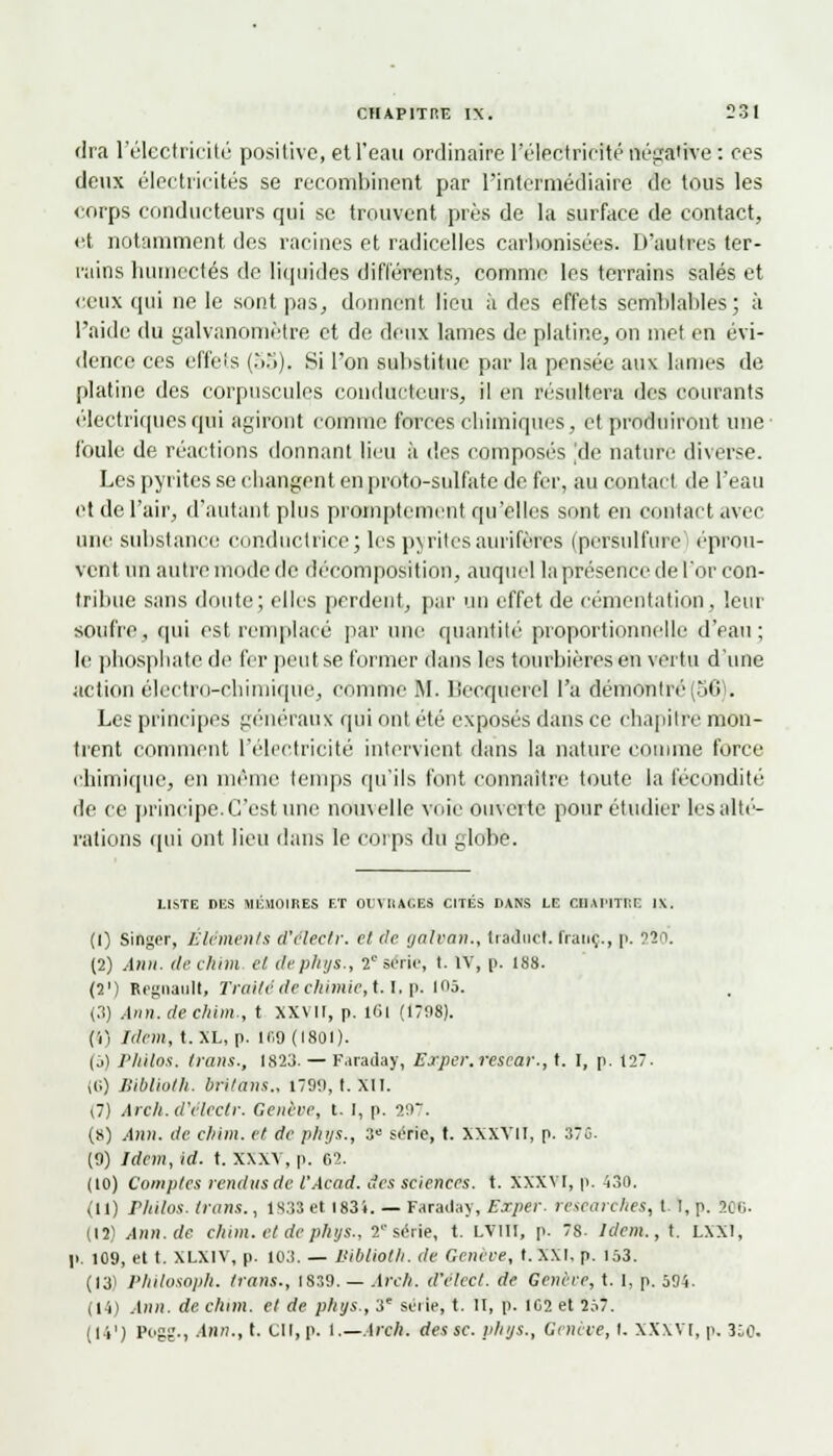 <lra l'électricité positive, et l'eau ordinaire l'éledtricfté négative : ces deux électricités se recombinent par l'intermédiaire de tous les corps conducteurs qui se trouvent près de la surface de contact, et notamment des racines et radicelles carbonisées. D'autres ter- rains humectés de liquides différents, comme les terrains salés et ceux qui ne le sont pas, donnent lieu à des effets semblables; à l'aide du galvanomètre et de deux lames de platine, on met en évi- dence ces effets (55), Si l'on substitue par la pensée aux lames de platine des corpuscules conducteurs, il en résultera des courants électriques qui agiront comme forces chimiques, et produiront une foule de réactions donnant lieu à des composés 'de nature diverse. Les pyrites se changent en proto-sulfate de fer, au contact de l'eau et de l'air, d'autant plus promptement qu'elles sont en contact avec une substance conductrice; les pyrites aurifères (persulfure ('prou- vent un autre mode de décomposition, auquel la présence de l'or con- tribue sans doute; elles perdent, par un effet de cémentation, leur soufre, qui est remplacé par une quantité proportionnelle d'eau; le phosphate de fer peutse former dans les tourbièresen vertu d'une action électro-chimique, comme RI. Becquerel l'a démontré(56). Les principes généraux qui ont été exposés dans ce chapitre mon- trent comment l'électricité intervient dans la nature comme force chimique, en même temps qu'ils font connaître toute la fécondité de ce principe. C'est une nouvelle voie ouverte pour étudier les alté- rations qui ont lieu dans le corps du globe. LISTE DES MEMOIRES ET OEVIiAC.ES CITES DANS LE CilAHTI'.E l\. (1) Singer, Éléments d'éîectr. cl de gàlvan., traduct. franc., p. î4o. (2) Ann. de clam cl dephys., 2e série, t. IV, p. 188. (2') Regnault, Traité de chimie, 1.1, p. mô. (3) Ann.deckim., t xxvir, p. loi (1798). (4) Idem, t. XL, p. 169 (1801). (j) Philos, trans., 1823. — Faraday, Erpcr.rescar., t. I, p. 127. (6) Biblioth. britans., 1799, I. XII. (7) Areh. d'éîectr. Genève, t. i, p. 20. (s) .-1)1». (/<■ cl/im. cl de plnjs., 3e série, t. XXXVII, p. 370. (9) Idem, id. t. xxxv, p. 0.2. (10) Comptes rendus de l'Àcad. des sciences, t. XXXVI, p. 430. (11) rliilos. trans., 1838 et I83i. — Faraday, Exper. researches, t. I, p. 20c (12) i4nn.de cliim. et de phys., ¥ série, t. lviii, p. 78. Idem., t. LXXl, p. 109, et t. XLX1V, p. 103. — Biblioth. de Genève, t. XXI, p. 153. (13! Philosoph. trans., IS39. — Arch. d'èleel. de Génère, t. 1, p. 594. (14) Ann. de. clam, et de phys., 3e série, t. II, p. 102 et 257. (14') Pcgï-i Ann., t. CU, p. 1.—Arch. des se. phys., Genève, I. XXXVI, p. 350.