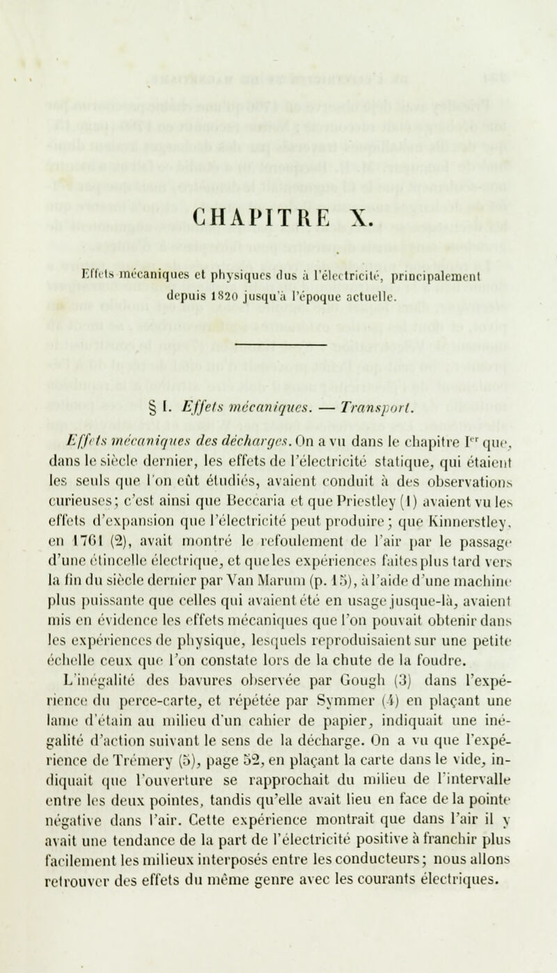 CHAPITRE X. Effets mécaniques et physiques dus à L'électricité, principalement depuis 1820 jusqu'à l'époque actuelle. § I. Effets mécaniques. — Transport. Effets mécaniques des décharges. On a vu dans le chapitre I que, dans le siècle dernier, les effets de l'électricité statique, qui étaient les seuls que l'on eut étudiés, avaient conduit à des observations curieuses; c'est ainsi que Beccaria et que Priestley (1) avaient vu les effets d'expansion que l'électricité peut produire ; que Kinnerstley. en 17G1 (2), avait montré le refoulement de l'air par le passage d'une étincelle électrique, et queles expériences faites plus tard vers la fin du siècle dernier par Van Martini (p. 15), àl'aide d'une machine plus puissante que celles qui avaient, été en usage jusque-là, avaient mis en évidence les effets mécaniques que l'on pouvait obtenir dans les expériences de physique, lesquels reproduisaient sur une petite échelle ceux que l'on constate lors de la chute de la foudre. L'inégalité des bavures observée par Gough (3) dans l'expé- rience du perce-carte, et répétée par Symmer ( i) en plaçant une lame d'étain au milieu d'un cahier de papier, indiquait une iné- galité d'action suivant le sens de la décharge. On a vu que l'expé- rience de Trémery (5), page 52, en plaçant la carte dans le vide, in- diquait que l'ouverture se rapprochait du milieu de l'intervalle entre les deux pointes, tandis qu'elle avait lieu en face de la pointe négative dans l'air. Cette expérience montrait que dans l'air il y avait une tendance de la part de l'électricité positive à franchir plus facilement les milieux interposés entre les conducteurs; nous allons retrouver des effets du même genre avec les courants électriques.