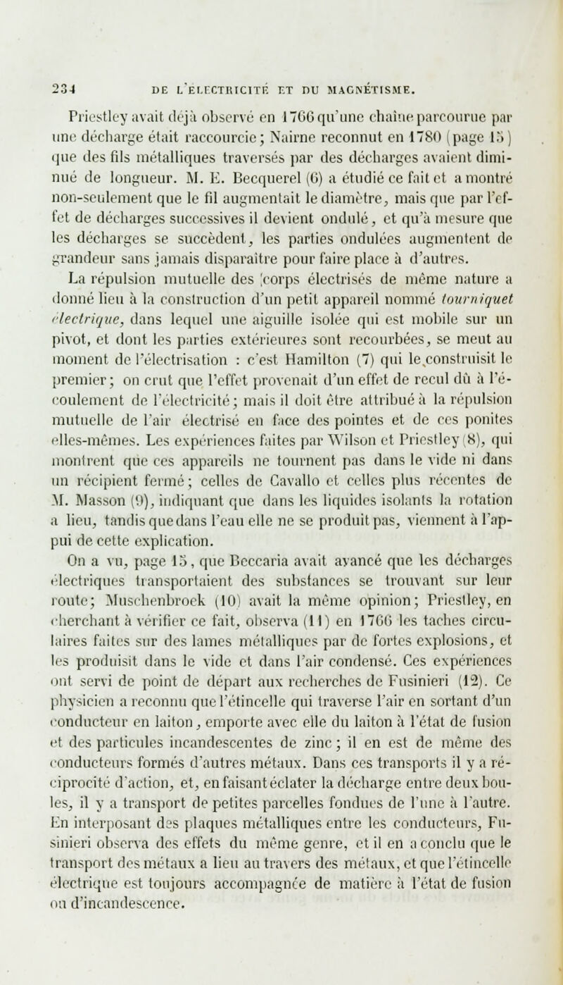 Priestley avait déjà observé en 17G6 qu'une chaîne parcourue par une décharge était raccourcie; Nairne reconnut en 1780 (page 15 ) que des fds métalliques traversés par des décharges avaient dimi- nué de longueur. M. E. Becquerel (G) a étudié ce fait et a montré non-seulement que le fil augmentait le diamètre, mais que par l'ef- fet de décharges successives il devient ondulé, et qu'à mesure que les décharges se succèdent, les parties ondulées augmentent de grandeur sans jamais disparaître pour faire place à d'autres. La répulsion mutuelle des |corps électrisés de même nature a donné lieu à la construction d'un petit appareil nommé tourniquet électrique, dans lequel une aiguille isolée qui est mobile sur un pivot, et dont les parties extérieures sont recourbées, se meut au moment de l'électrisation : c'est Hamilton (7) qui le .construisit le premier; on crut que l'effet provenait d'un effet de recul dû à l'é- coulement de l'électricité; mais il doit être attribué à la répulsion mutuelle de l'air électrisé en face des pointes et de ces ponites elles-mêmes. Les expériences faites par Wilson et Priestley (8), qui montrent que ces appareils ne tournent pas dans le vide ni dans un récipient fermé ; celles de Cavallo et celles plus récentes de M. Wasson ('.>), indiquant que dans les liquides isolants la rotation a lieu, tandis que dans l'eau elle ne se produit pas, viennent à l'ap- pui de cette explication. On a vu, page 13, que Beccaria avait avancé que les décharges électriques transportaient des substances se trouvant sur leur route; Musehenbroek (10) avait la même opinion; Priestley, en cherchant à vérifier ce fait, observa (11) en 170G les taches circu- laires faites sur des lames métalliques par de fortes explosions, et les produisit dans le vide et dans l'air condensé. Ces expériences ont servi de point de départ aux recherches de Fusinieri (12). Ce physicien a reconnu que l'étincelle qui traverse l'air en sortant d'un conducteur en laiton, emporte avec elle du laiton à l'état de fusion et des particules incandescentes de zinc ; il en est de même des conducteurs formés d'autres métaux. Dans ces transports il y a ré- ciprocité d'action, et, en faisant éclater la décharge entre deux bou- les, il y a transport de petites parcelles fondues de l'une à l'autre. En interposant des plaques métalliques entre les conducteurs, Fu- sinieri observa des effets du même genre, et il en a conclu que le transport des métaux a lieu au travers des métaux, et que l'étincelle électrique est toujours accompagnée de matière à l'état de fusion mi d'incandescence.