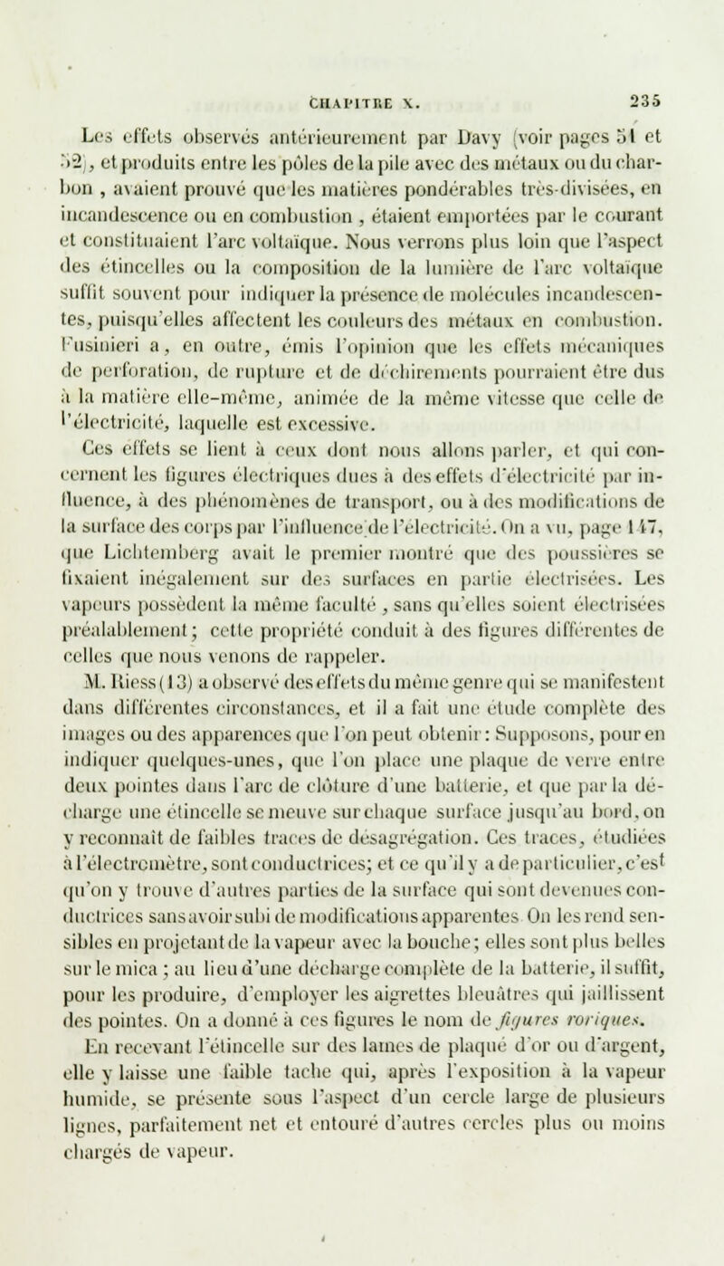 Les effets observés antérieurement par Davy [voir pages ol et 52], et produits entre les pôles de la pile avec des métaux ou du char- bon , avaient prouvé que les matières pondérables très-divisées, en incandescence ou en combustion , étaient emportées par le courant et constituaient l'arc voltaïque. Nous verrons plus loin que l'aspect des étincelles ou la composition de la lumière de l'arc voltaïque suffit souvent pour indiquer la présence de molécules incandescen- tes, puisqu'elles affectent les couleurs des métaux en combustion. Fusinieri a, en outre, émis l'opinion que les effets mécaniques de perforation, de rupture et de déchirements pourraient être dus à la matière elle-même, animée de la même vitesse que celle de l'électricité, laquelle est excessive. Ces effets se lient à ceux dont nous allons parler, et qui con- cernent les ligures électriques dues à des effets d'électricité par in- llnence, à des pliénomènes de transport, ou à des modifications de la surface des corps par l'inlluence de l'électricité. ( in a vu, page 1 i7, que Liclitemberg avait le premier montré que des poussières se fixaient inégalement sur des surfaces en partie electrisées. Les vapeurs possèdent la même faculté , sans qu'elles soient électrisées préalablement; celle propriété conduit à des figures différentes de celles que nous venons de rappeler.. M. Uiess(l3) a observé des effets du même genre qui se manifestent dans différentes circonstances, et il a fait une étude complète des images ou des apparences que l'on peut obtenir: Supposons, pour en indiquer quelques-unes, que l'on place une plaque de verre entre deux pointes dans l'arc de clôture d'une batterie, et que parla dé- charge une étincelle semeuve surchaque surface jusqu'au bord,on y reconnaît de faibles traces de désagrégation. Ces traces, étudiées àréIectrcmètre,sontconduclrices; et ce qu'il y a de particulier, c'est qu'oïl y trouve d'autres parties de la surface qui sont devenues con- ductrices sans avoir subi de modifications apparentes On les rend sen- sibles en projetant de la vapeur avec la bouche; elles sont plus belles sur le mica ; au lieu d'une décharge complète de la batterie, il suffit, pour les produire, d'employer les aigrettes bleuâtres qui jaillissent des pointes. On a donné à ces figures le nom de figures roriques. En recevant l'étincelle sur tics lames de plaqué d'or ou d'argent, elle y laisse une faible tache qui, après l'exposition à la vapeur humide, se présente sous l'aspect d'un cercle large de plusieurs lignes, parfaitement net et entouré d'autres cercles plus ou moins chargés de vapeur.