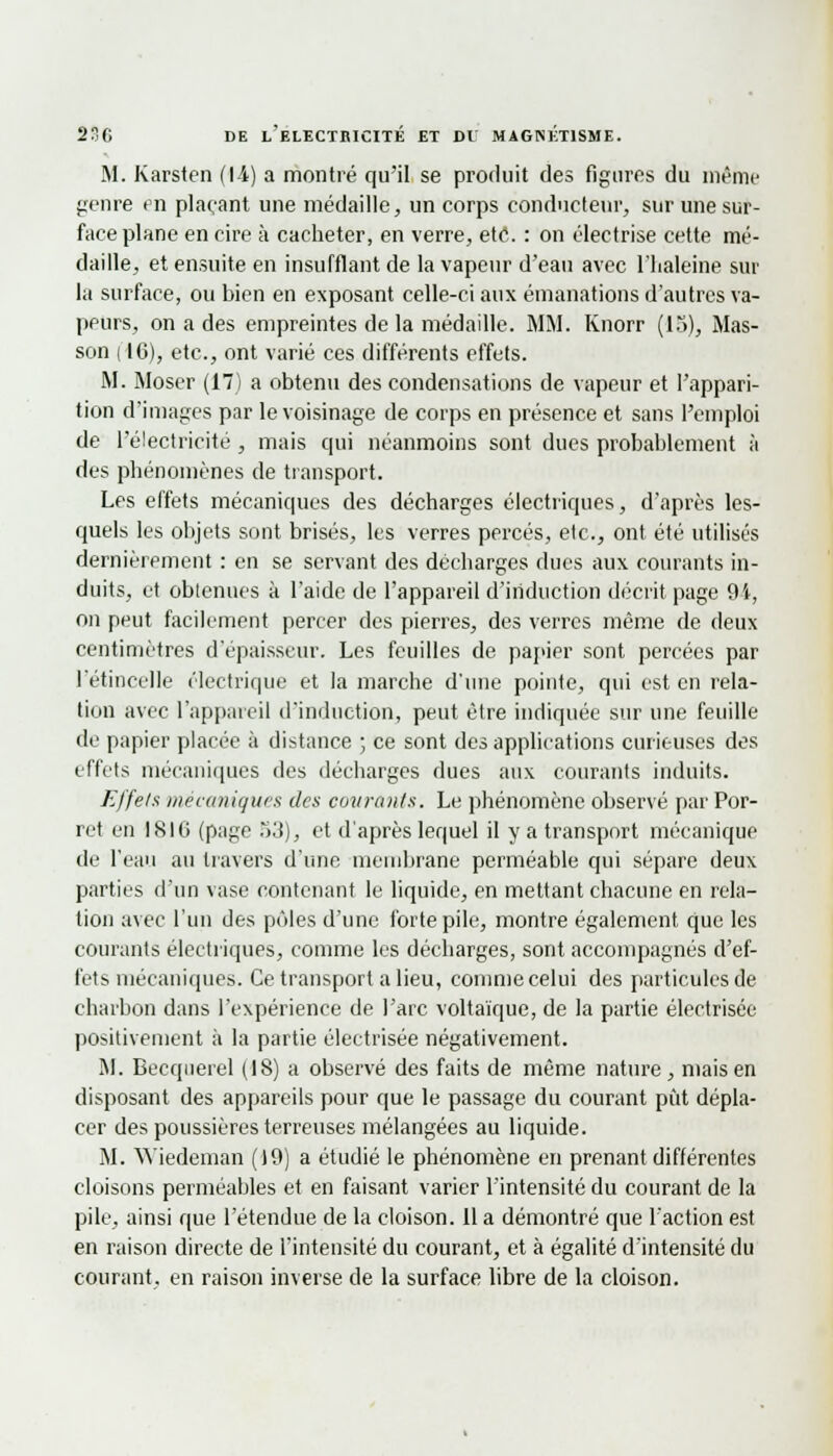M. Karsten (|-1) a montré qu'il se produit des figures du même genre en plaçant une médaille, un corps conducteur, sur une sur- face plane en cire à cacheter, en verre, etc. : on électrise cette mé- daille, et ensuite en insufflant de la vapeur d'eau avec l'haleine sur la surface, ou bien en exposant celle-ci aux émanations d'autres va- peurs, on a des empreintes de la médaille. MM. Knorr (15), Mas- son ( 16), etc., ont varié ces différents effets. M. Moser (17) a obtenu des condensations de vapeur et l'appari- tion d'images par le voisinage de corps en présence et sans l'emploi de l'électricité, mais qui néanmoins sont dues probablement à des phénomènes de transport. Les effets mécaniques des décharges électriques, d'après les- quels les objets sont brisés, les verres percés, etc., ont été utilisés dernièrement : en se servant des décharges ducs aux courants in- duits, et obtenues à l'aide de l'appareil d'induction décrit page 94, on peut facilement percer des pierres, des verres même de deux centimètres d'épaisseur. Les feuilles de papier sont percées par l'étincelle électrique et la marche d'une pointe, qui est en rela- tion avec l'appareil d'induction, peut être indiquée sur une feuille de papier placée à distance ; ce sont des applications curieuses des effets mécaniques des décharges dues aux courants induits. Effets mécaniques des courants. Le phénomène observé par Por- ret en ISIG (page 53), et d'après lequel il y a transport mécanique de l'eau au travers d'une membrane perméable qui sépare deux parties d'un vase contenant le liquide, en mettant chacune en rela- tion avec l'un des pôles d'une forte pile, montre également que les courants électriques, comme les décharges, sont accompagnés d'ef- fets mécaniques. Ce transport a lieu, comme celui des particules de charbon dans l'expérience de l'arc voltaïque, de la partie électrisée positivement à la partie électrisée négativement. M. Becquerel (18) a observé des faits de même nature, mais en disposant des appareils pour que le passage du courant pût dépla- cer des poussières terreuses mélangées au liquide. M. Wiedeman (19) a étudié le phénomène en prenant différentes cloisons perméables et en faisant varier l'intensité du courant de la pile, ainsi que l'étendue de la cloison. 11 a démontré que l'action est en raison directe de l'intensité du courant, et à égalité d'intensité du courant, en raison inverse de la surface libre de la cloison.