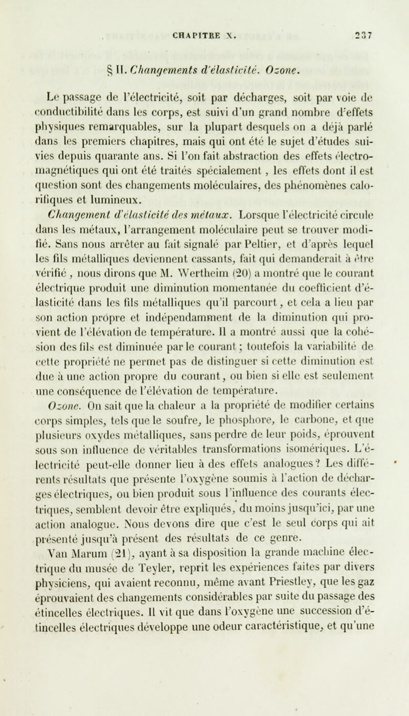 § II. Changements d'élasticité. Ozone. Le passage de l'électricité, soit par décharges, soit par voie de conductibilité dans les corps, est suivi d'un grand nombre d'effets physiques remarquables, sur la plupart desquels on a déjà parlé dans les premiers chapitres, mais qui ont été le sujet d'études sui- vies depuis quarante ans. Si l'on fait abstraction des effets électro- magnétiques qui ont été traités spécialement , les effets dont il est question sont des changements moléculaires, des phénomènes calo- riliques et lumineux. Changement d'élasticité des métaux. Lorsque l'électricité circule dans les métaux, l'arrangement moléculaire peut se trouver modi- fié. Sans nous arrêter au fait signalé par Peltier, et d'après lequel les fils métalliques deviennent cassants, fait qui demanderait à être vérifié , nous dirons que M. Wertheim 120) a montré que le courant électrique produit une diminution momentanée du coefficient d'é- lasticité dans les fils métalliques qu'il parcourt, et cela a heu par si m action propre et indépendamment de la diminution qui pro- vient de l'élévation de température. 11 a montré aussi que la cohé- sion des fils est diminuée parle courant; toutefois la variabilité de cette propriété ne permet pas de distinguer si cette diminution est due à une action propre du courant, ou bien si elle est seulement une conséquence de l'élévation de température. Ozone. On sait que la chaleur a la propriété de modifier certains corps simples, tels que le soufre, le phosphore, le carbone, et que plusieurs oxydes métalliques, sans perdre de leur poids, éprouvent sous son influence de véritables transformations isomériques. L'é- lectricité peut-elle donner lieu à des effets analogues? Les diffé- rents résultats que présente l'oxygène soumis à l'action de déchar- ges électriques, ou bien produit sous l'influence des courants élec- triques, semblent devoir être expliqués, du moins jusqu'ici, par une action analogue. Nous devons dire que c'est le seul corps qui ait présenté jusqu'à présent des résultats de ce genre. Van Marum (21), ayant à sa disposition la grande machine élec- trique du musée de Teyler, reprit les expériences faites par divers physiciens, qui avaient reconnu, même avant Priestley, que les gaz éprouvaient des changements considérables par suite du passage des étincelles électriques. Il vit que dans l'oxygène une succession d'é- tincelles électriques développe une odeur caractéristique, et qu'une