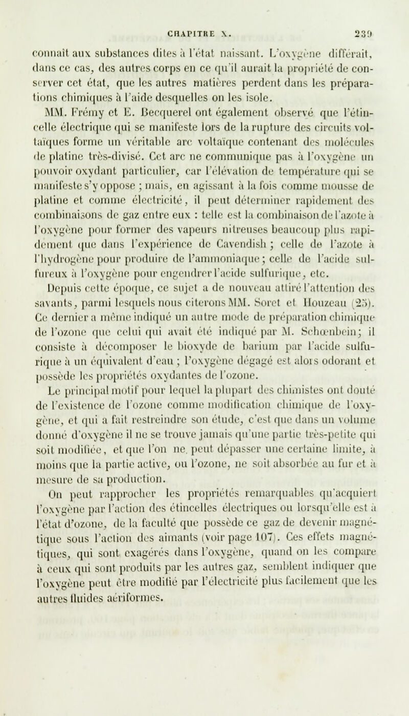 connaît aux substances dites à l'état naissant. L'oxygène différait, dans ce cas, des autres corps en ce qu'il aurait la propriété de con- server cet état, que les autres matières perdent dans les prépara- tions chimiques à l'aide desquelles on les isole. MM. Frémy et E. Becquerel ont également observé que l'étin- celle électrique qui se manifeste lors de la rupture des circuits vol- taïques forme un véritable arc voltaïque contenant des molécules de platine très-divisé. Cet arc ne communique pas à l'oxygène un pouvoir oxydant particulier, car l'élévation de température qui se manifeste s'y oppose ; niais, en agissant à la fois comme mousse de platine et comme électricité, il peut déterminer rapidement des combinaisons de gaz entre eux : telle est la combinaison de l'azote il l'oxygène pour former des vapeurs nitreuses beaucoup [dus rapi- dement que dans l'expérience de Cavendish ; celle de l'azote à l'hydrogène pour produire de l'ammoniaque; celle de l'acide sul- fureux à l'oxygène pour engendrer l'acide sulfui'ique, etc. Depuis cette époque, ce sujet a de nouveau attiré l'attention des savants, parmi lesquels nous citerons MM. Soret et Houzeau (25). Ce dernier a même indiqué un autre mode de préparation chimique de l'ozone que celui qui avait été indiqué par M. Schœnbeinj il consiste à décomposer le bioxyde de barium par l'acide sulfu- rique à un équivalent d'eau ; l'oxygène dégagé est alois odorant et possède les propriétés oxydantes de l'ozone. Le principal motif pour lequel la plupart des chimistes ont douté de l'existence de l'ozone comme modification chimique de l'oxy- gène, et qui a fait restreindre son étude, c'est que dans un volume donne d'oxygène il ne se trouve jamais qu'une partie très-petite qui soit modifiée, et que l'on ne. peut dépasser une certaine limite, à moins que la partie active, ou l'ozone, ne soit absorbée au fur et à mesure de sa production. On peut rapprocher les propriétés remarquables qu'acquiert l'oxygène par l'action des étincelles électriques ou lorsqu'elle est à l'état d'ozone, de la faculté que possède ce gaz de devenir magné- tique sous l'action des aimants (voir page 107). Ces effets magné- tiques, qui sont exagérés dans l'oxygène, quand on les compare à ceux qui sont produits par les autres gaz, semblent indiquer que l'oxygène peut être modifié par l'électricité plus facilement que les autres fluides aérifonnes.