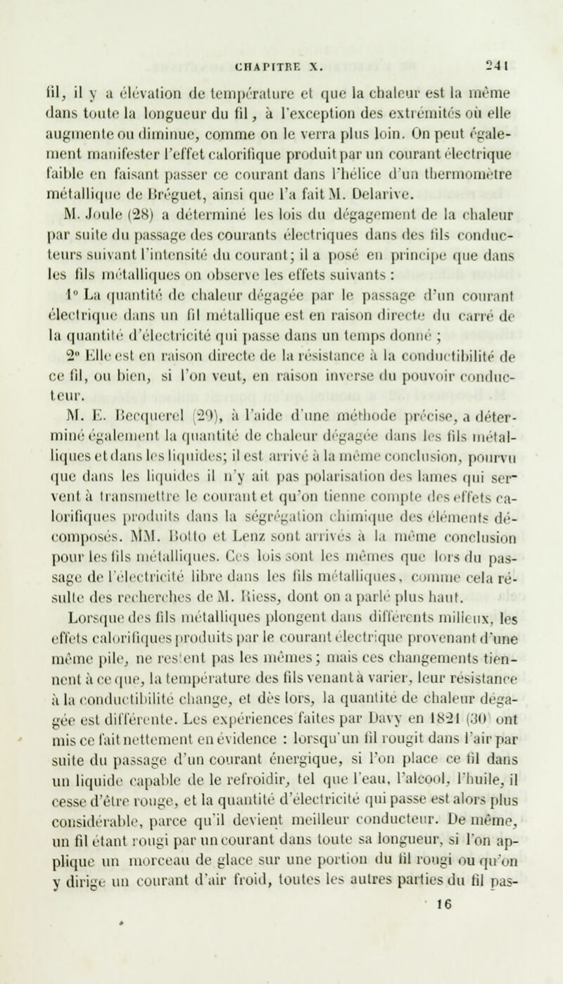 fil, il y a élévation du température et que la chaleur est la même ilans toute la longueur du fil, à l'exception des extrémités où elle augmente ou diminue, comme on le verra plus loin. On peut égale- ment manifester l'effet calorifique produit par un courant électrique faible en faisant passer ce courant dans l'hélice d'un thermomètre métallique de Bréguet, ainsi que l'a fait M. Oelarive. M. Joule (28) a déterminé les lois du dégagement de la chaleur par suite du passage des courants électriques dans des lils conduc- teurs suivant l'intensité du courant; il a posé en principe que dans les lils métalliques on observe les effets suivants : 1° La quantité de chaleur dégagée par le passage d'un courant électrique dans un (il métallique est en raison directe du carre de la quantité d'électricité qui passe dans un temps donne ; 2 Elle est en raison directe de la résistance à la conductibilité de ce (il, ou bien, si l'on veut, en raison inverse du pouvoir conduc- teur. M. E. Becquerel 29), à l'aide d'une méthode précise, a déter- miné également la quantité de chaleur dégagée dans les tils métal- liques et dans les liquides; il est arrivé à la môme conclusion, pourvu que dans les liquides il n'y ait pas polarisation des lames qui ser- vent à transmettre le courant el qu'on tienne compte deseffets ca- lorifiques produits dans la ségrégation chimique des cléments dé- composés. MM. Botto et Lenz sont arrivés a la même conclusion pour les tils métalliques. Ces luis sont les mêmes que lois du pas- sage de l'électricité libre dans les fils métalliques, comme cela ré- sulte des recherches de M. Riess, dont ou a parlé plus haut. Lorsque des lils métalliques plongent dans différents milieux, les effets calorifiques produits par le courant électrique provenant d'une même pile, ne restent pas les mêmes; mais ces changements tien- nent à ce que, la température des fils venante varier, leur résistance à la conductibilité change, et dès lors, la quantité de chaleur déga- gée est différente. Les expériences faites par Davy en 1S-2I (30 ont mis ce l'ail nettement en évidence : lorsqu'un fil rougit dans l'air par suite du passage d'un courant énergique, si l'on place ce til dans un liquide capable de le refroidir, tel que l'eau, l'alcool, l'huile, il cesse d'être rouge, et la quantité d'électricité qui passe est alors plus considérable, parce qu'il devient meilleur conducteur. De même, un fil étant rougi par un courant dans toute sa longueur, si l'on ap- plique un morceau de glace sur une portion du fil rougi ou qu'on y dirige un courant d'air froid, toutes les autres parties du fil pas- 16