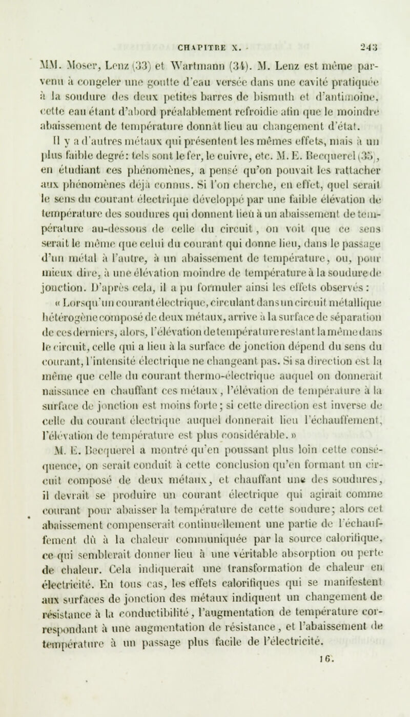 MM. Mosci-, Lena (33) et Wartmann (34). M. Leva est même par- venu h congeler une goutte d'eau versée dans une cavité pratiquée à la soudure des deux petites barres de bismuth et d'antimoine, celte eau étant d'abord préalablement refroidie afin que le moindre abaissement de température donnât lieu au changement d'état. Il y a d'autres métaux qui présentent les mêmes effets, mais a un plus faible degré: tels sont le fer, le cuivre, etc. M.E. Becquerel (35 . eu étudiant ces phénomènes, a pensé qu'on pouvait les rattacher aux phénomènes déjà connus. Si l'un cherche, en effet, quel sérail lis sens du courant électrique développe par une faible élévation de température des soudures qui donnent Iieii à un abaissement de tem- pérature au-dessous de celle du circuit, on voit que ce eus serait le môme que celui du courant qui donne lieu, dans le passage d'un métal à l'autre, à un abaissement de température, ou, pour mieux dire. à une élévation moindre de température à la soudure de jonction. D'après cela, il a pu formuler ainsi les effets observes : « Lorsqu'uncoiu'ant électrique, circulant dans un circuil métallique hétérogène romposé de deux métaux, arrive a la surface de séparation de eesderniers, alors, l'élévationdetempératurerestant lamémedans le circuit, celle qui a lieu ii la surface de jonction dépend du sens du courant, l'intensité électrique ne changeant pas. Si sa direction est la même que celle du courant thermo-électrique auquel on donnerait naissance en chauffant ces métaux, l'élévation de température à la surface de jonction est moins forte; si celte direction est inverse de celte du courant électrique auquel d îerait lieu réchauffement, l'élévation de température est plus considérable. « M. E. Bsoquerel a montré qu'en poussant plus loin cette consé- quence, on serait conduit à cette conclusion qu'en formant un cir- cuit composé de deux métaux, et chauffant une des soudures, il devrait, se produire un courant électrique qui agirait comme courant pour abaisser la température de cette soudure; alors oel abaissement compenserait continuellement une partie de réchauf- fement dû à la chaleur communiquée par la source calorifique, ce qui semblerait donner lieu à une \eritable absorption ou perte de chaleur. Cela indiquerait une transformation de chaleur en électricité. En tous cas, les effets calorifiques qui se manifestent aux surfaces de jonction des métaux indiquent un changement de résistance à la conductibilité, l'augmentation de température cor- respondant à une augmentation de résistance, et l'abaissement de température à un passage plus facile de l'électricité. 16.