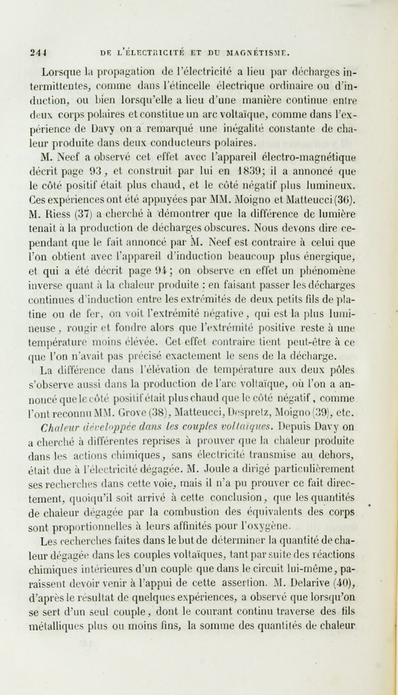 Lorsque la propagation de l'électricité a lieu par décharges in- termittentes, comme dans l'étincelle électrique ordinaire ou d'in- duction, ou bien lorsqu'elle a lieu d'une manière continue entre deux corps polaires et constitue un arc voltaïque, comme dans l'ex- périence de Davy on a remarqué une inégalité constante de cha- leur produite dans deux conducteurs polaires. M. Neef a observé cet effet avec l'appareil électro-magnétique décrit page 93, et construit par lui en 1839; il a annoncé que le côté positif était plus chaud, et le côté négatif plus lumineux. Ces expériences ont été appuyées par MM. Moigno et Matteucci (30). M. Riess (37) a cherché à démontrer que la différence de lumière tenait à la production de décharges obscures. Nous devons dire ce- pendant que le fait annoncé par M. Neef est contraire à celui que l'on obtient avec l'appareil d'induction beaucoup plus énergique, et qui a été décrit page 94; on observe en effet un phénomène inverse quant à la chaleur produite : en faisant passer les décharges continues d'induction entre les extrémités de deux petits fils de pla- tine ou de fer, on voit l'extrémité négative, qui est la plus lumi- neuse , rougir et fondre alors que l'extrémité positive reste à une température moins élevée. Cet effet contraire tient peut-être à ce que l'on n'avait pas précisé exactement le sens de la décharge. La différence dans l'élévation de température aux deux pôles s'observe aussi dans la production de l'arc voltaïque, où l'on a an- noncé que le côté positif était plus chaud que le côté négatif, comme l'ont reconnu MM. Grove (38), Matteucci, Despretz, Moigno (39), etc. Chaîna- développée dans (es couples voltaïques. Depuis Davy on a cherché à différentes reprises à prouver que la chaleur produite dans les actions chimiques, sans électricité transmise au dehors, était due à l'électricité dégagée. M. Joule a dirigé particulièrement ses recherches dans cette voie, mais il n'a pu prouver ce fait direc- tement, quoiqu'il soit arrivé à cette conclusion, que les quantités de chaleur dégagée par la combustion des équivalents des corps sont proportionnelles à leurs affinités pour l'oxygène. Les recherches faites dans le but de déterminer la quantité de cha- leur dégagée dans les couples voltaïques, tant par suite des réactions chimiques intérieures d'un couple que dans le circuit lui-même, pa- raissent devoir venir à l'appui de cette assertion, il. Delarive (40), d'après le résultat de quelques expériences, a observé que lorsqu'on se sert d'un seul couple, dont le courant continu traverse des fils métalliques plus ou moins fins, la somme des quantités de chaleur