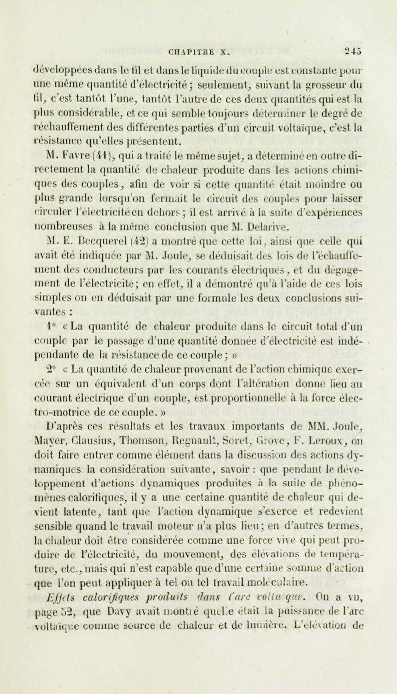 développées dans le til et dans le liquide du couple est constante pour une même quantité d'électricité; seulement, suivant la grosseur du fil, c'est tantôt l'une, tantôt l'autre de ces deux quantités qui est la plus considérable, et ce qui semble toujours déterminer le degré de réchauffement des différentes parties d'un circuit voltaïque, c'est la résistance qu'elles présentent. M. Favre(il), qui a traité le même sujet, a déterminé en outre di- rectement la quantité de chaleur produite dans les actions chimi- ques des couples, afin de voir si cette quantité était moindre ou plus grande lorsqu'on fermait le circuit des couples pour laisser circuler l'électricité en dehors; il est arri\é à la suite d'expériences nombreuses à la même conclusion que M. Délai iw. M. E. Becquerel (42 a montré que cette loi. ainsi que celle qui avait été indiquée par M. Joule, se déduisait des lois de réchauffe- ment dis conducteurs par les courants électriques, et du dégage- ment de l'électricité; en effet, il a démontré qu'à l'aide de ces lois simples on en déduisait par une formule les deux conclusions sui- vantes : 1° «La quantité de chaleur produite dans le circuit total d'un couple par le passage d'une quantité donnée d'électricité est indé- pendantes de la résistance de ce couple; » 2° « La quantité de chaleur provenant de l'action chimique exer- cée sur un équivalent d'un corps dont l'altération donne lieu au courant électrique d'un couple, est proportionnelle à la force élec- tro-motrice de ce couple. » D'après ces résultats et les travaux importants de MM. Joule, Mayer, Clausius, Thomson, Regnault, Soret, Grove, F. Leroux, on doit faire entrer comme élément dans la discussion des actions dy- namiques la considération suivante, savoir: que pendant le déve- loppement d'actions dynamiques produites à la suite de phéno- mènes calorifiques, il y a une certaine quantité de chaleur qui de- vient latente, tant que l'action dynamique s'exerce et redevient sensible quand le travail moteur n'a plus lieu; en d'autres termes, la chaleur doit être considérée comme une force vive qui peut pro- duire de l'électricité, du mouvement, des élévations de tempéra- ture, etc., niais qui n'est capable que d'une certaine somme d'action que l'on peut appliquer à tel ou tel travail moléculaire. Effets calorifiques produits dans l'arc vollu qnte. On a vu, page 52, que Davj avait montié quelle était la puissance de l'arc voltaïque comme source de chaleur et de lumière. L'élévation de
