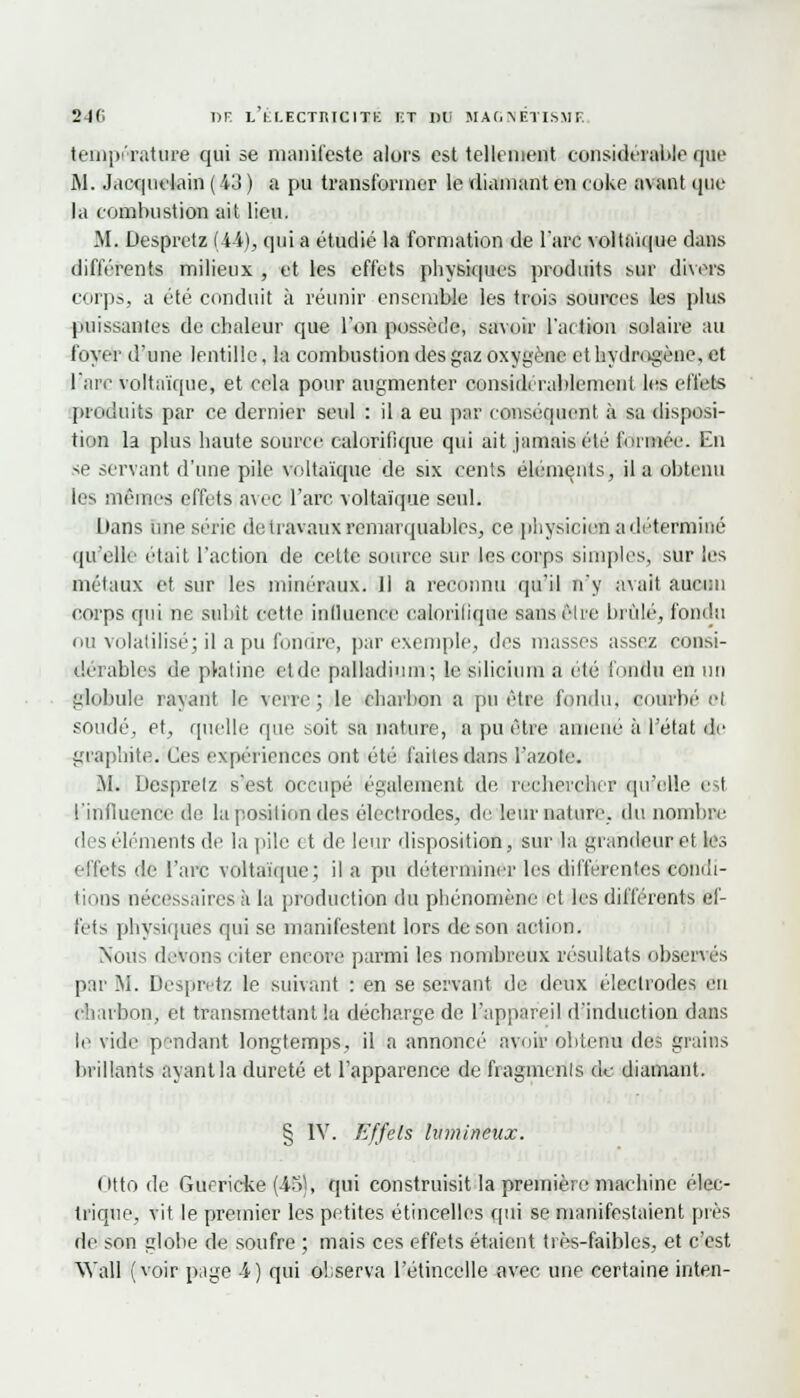 température qui se manifeste alors est tellement considérable que M. Jaequelain (43 ) a pu transformer le diamant en coke avant que la combustion ait lieu. M. Despretz (44), qui a étudié la formation de l'arc voltaïque dans différents milieux , et les effets physiques produits sur divers corps, a été conduit à réunir ensemble les trois sources les plus puissantes de chaleur que l'on possède, savoir l'action solaire au foyer d'une lentille, la combustion des gaz oxygène et hydrogène, et l'arc voltaïque, et cela pour augmenter considérablement les effets produits par ce dernier seul : il a eu par conséquent à sa disposi- tion la plus haute source calorifique qui ait jamais été formée. En se servant d'une pile voltaïque de six cents éléments, il a obtenu les mêmes effets avec l'arc voltaïque seul. Dans une série de travaux remarquables, ce physicien a déterminé qu'elle était l'action de cette source sur les corps simples, sur les métaux et sur les minéraux. 11 a reconnu qu'il n'y avait aucun corps qui ne subit cette influence calorilique sansèli'e brûlé, fondu ou volatilisé; il a pu fondre, par exemple, des masses assez consi- dérables de pkitine et de palladium; le silicium a été fondu en un globule rayant le verre; le charbon a pu être fondu, courbé' et soudé, et, quelle que soit sa nature, a pu être amené à l'état de graphite. Ces expériences ont été faites dans l'azote. M. Despretz s'est occupé également de rechercher qu'elle est l'influence do la position des électrodes, de leur nature, du nombre des éléments de la pile et de leur disposition, sur la grandeur et les effets de l'arc voltaïque; il a pu déterminer les différentes condi- tions nécessaires à la production du phénomène et les différents ef- fets physiques qui se manifestent lors de son action. Nous devons citer encore parmi les nombreux résultats observés par M. Despretz le suivant : en se servant de deux électrodes en charbon, et transmettant la décharge de l'appareil d'induction dans le vide pendant longtemps, il a annoncé avoir obtenu des grains brillants ayant la dureté et l'apparence de fragments de diamant. § IV. Effets lumineux. Otto de Guerieke (45), qui construisit la première machine élec- trique, vit le premier les petites étincelles qui se manifestaient pris de son globe de soufre ; mais ces effets étaient très-faibles, et c'est Wall (voir page 4) qui observa l'étincelle avec une certaine inten-